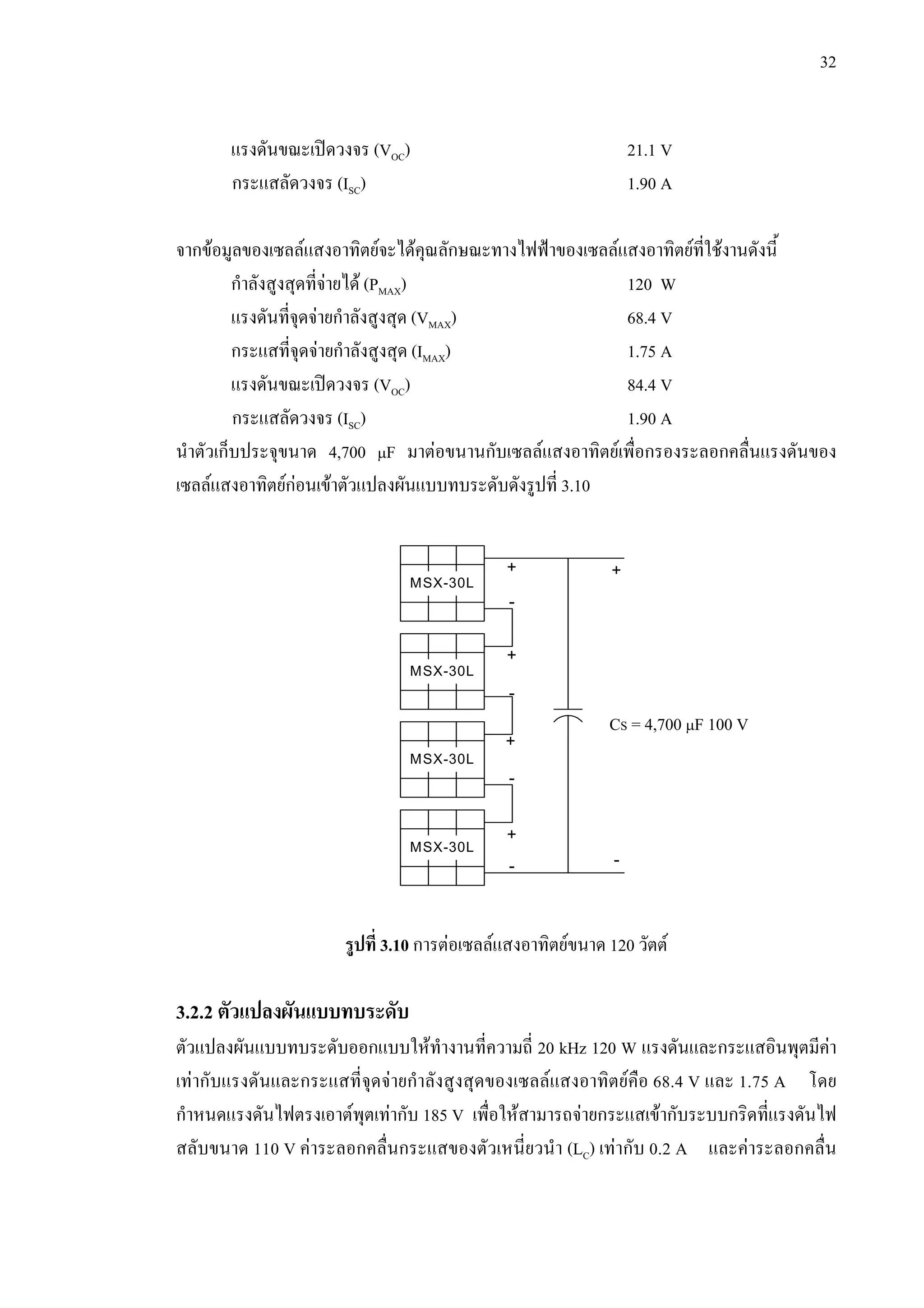 32
แรงดันขณะเปดวงจร (VOC) 21.1 V
กระแสลัดวงจร (ISC) 1.90 A
จากขอมูลของเซลลแสงอาทิตยจะไดคุณลักษณะทางไฟฟาของเซลลแสงอาทิตยที่ใชงานดังนี้
กําลังสูงสุดที่จายได (PMAX) 120 W
แรงดันที่จุดจายกําลังสูงสุด (VMAX) 68.4 V
กระแสที่จุดจายกําลังสูงสุด (IMAX) 1.75 A
แรงดันขณะเปดวงจร (VOC) 84.4 V
กระแสลัดวงจร (ISC) 1.90 A
นําตัวเก็บประจุขนาด 4,700 µF มาตอขนานกับเซลลแสงอาทิตยเพื่อกรองระลอกคลื่นแรงดันของ
เซลลแสงอาทิตยกอนเขาตัวแปลงผันแบบทบระดับดังรูปที่ 3.10
รูปที่ 3.10 การตอเซลลแสงอาทิตยขนาด 120 วัตต
3.2.2 ตัวแปลงผันแบบทบระดับ
ตัวแปลงผันแบบทบระดับออกแบบใหทํางานที่ความถี่ 20 kHz 120 W แรงดันและกระแสอินพุตมีคา
เทากับแรงดันและกระแสที่จุดจายกําลังสูงสุดของเซลลแสงอาทิตยคือ 68.4 V และ 1.75 A โดย
กําหนดแรงดันไฟตรงเอาตพุตเทากับ 185 V เพื่อใหสามารถจายกระแสเขากับระบบกริดที่แรงดันไฟ
สลับขนาด 110 V คาระลอกคลื่นกระแสของตัวเหนี่ยวนํา (LC) เทากับ 0.2 A และคาระลอกคลื่น
CS = 4,700 µF 100 V
MSX-30L
MSX-30L
MSX-30L
MSX-30L
+ +
+
+
-
-
-
-
+
-
 