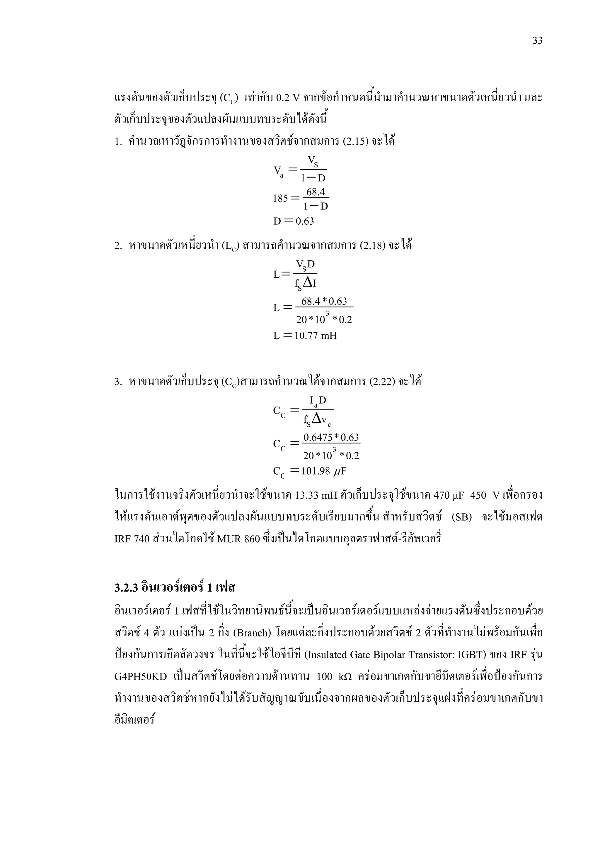 33
แรงดันของตัวเก็บประจุ (CC) เทากับ 0.2 V จากขอกําหนดนี้นํามาคํานวณหาขนาดตัวเหนี่ยวนํา และ
ตัวเก็บประจุของตัวแปลงผันแบบทบระดับไดดังนี้
1. คํานวณหาวัฎจักรการทํางานของสวิตชจากสมการ (2.15) จะได
= −
S
a
V
V 1 D
= −
68.4185 1 D
=D 0.63
2. หาขนาดตัวเหนี่ยวนํา (LC) สามารถคํานวณจากสมการ (2.18) จะได
=
∆
S
S
V D
L
f I
= 3
68.4*0.63L
20*10 *0.2
=L 10.77 mH
3. หาขนาดตัวเก็บประจุ (CC)สามารถคํานวณไดจากสมการ (2.22) จะได
=
∆
a
C
S c
I D
C
f v
=C 3
0.6475*0.63C
20*10 *0.2
=CC 101.98 Fµ
ในการใชงานจริงตัวเหนี่ยวนําจะใชขนาด 13.33 mH ตัวเก็บประจุใชขนาด 470 µF 450 V เพื่อกรอง
ใหแรงดันเอาตพุตของตัวแปลงผันแบบทบระดับเรียบมากขึ้น สําหรับสวิตช (SB) จะใชมอสเฟต
IRF 740 สวนไดโอดใช MUR 860 ซึ่งเปนไดโอดแบบอุลตราฟาสต-รีคัพเวอรี่
3.2.3 อินเวอรเตอร 1 เฟส
อินเวอรเตอร 1 เฟสที่ใชในวิทยานิพนธนี้จะเปนอินเวอรเตอรแบบแหลงจายแรงดันซึ่งประกอบดวย
สวิตช 4 ตัว แบงเปน 2 กิ่ง (Branch) โดยแตละกิ่งประกอบดวยสวิตช 2 ตัวที่ทํางานไมพรอมกันเพื่อ
ปองกันการเกิดลัดวงจร ในที่นี้จะใชไอจีบีที (Insulated Gate Bipolar Transistor: IGBT) ของ IRF รุน
G4PH50KD เปนสวิตชโดยตอความตานทาน 100 kΩ ครอมขาเกตกับขาอีมิตเตอรเพื่อปองกันการ
ทํางานของสวิตชหากยังไมไดรับสัญญาณขับเนื่องจากผลของตัวเก็บประจุแฝงที่ครอมขาเกตกับขา
อีมิตเตอร
 