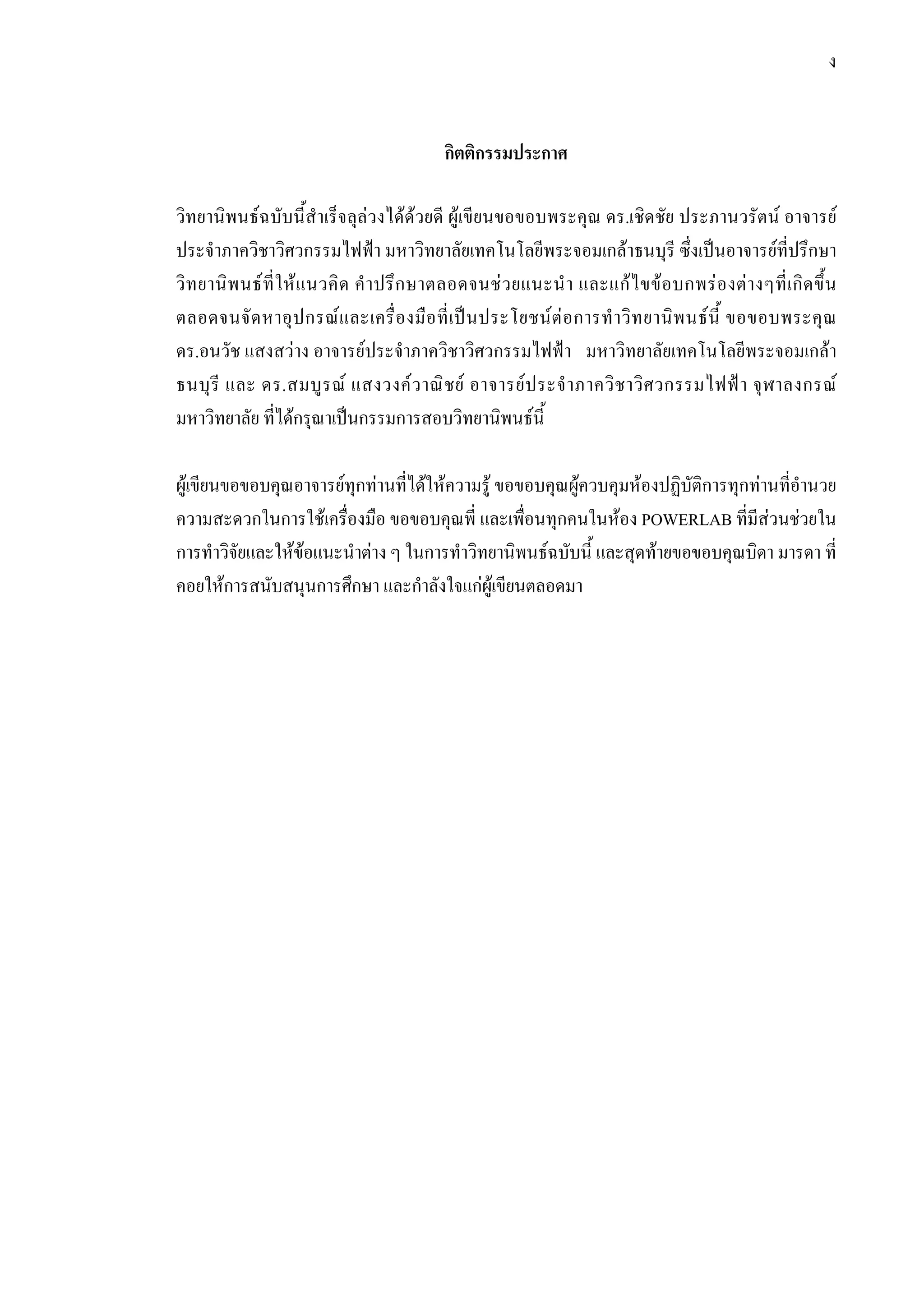 ง
กิตติกรรมประกาศ
วิทยานิพนธฉบับนี้สําเร็จลุลวงไดดวยดี ผูเขียนขอขอบพระคุณ ดร.เชิดชัย ประภานวรัตน อาจารย
ประจําภาควิชาวิศวกรรมไฟฟา มหาวิทยาลัยเทคโนโลยีพระจอมเกลาธนบุรี ซึ่งเปนอาจารยที่ปรึกษา
วิทยานิพนธที่ใหแนวคิด คําปรึกษาตลอดจนชวยแนะนํา และแกไขขอบกพรองตางๆที่เกิดขึ้น
ตลอดจนจัดหาอุปกรณและเครื่องมือที่เปนประโยชนตอการทําวิทยานิพนธนี้ ขอขอบพระคุณ
ดร.อนวัช แสงสวาง อาจารยประจําภาควิชาวิศวกรรมไฟฟา มหาวิทยาลัยเทคโนโลยีพระจอมเกลา
ธนบุรี และ ดร.สมบูรณ แสงวงควาณิชย อาจารยประจําภาควิชาวิศวกรรมไฟฟา จุฬาลงกรณ
มหาวิทยาลัย ที่ไดกรุณาเปนกรรมการสอบวิทยานิพนธนี้
ผูเขียนขอขอบคุณอาจารยทุกทานที่ไดใหความรู ขอขอบคุณผูควบคุมหองปฏิบัติการทุกทานที่อํานวย
ความสะดวกในการใชเครื่องมือ ขอขอบคุณพี่ และเพื่อนทุกคนในหอง POWERLAB ที่มีสวนชวยใน
การทําวิจัยและใหขอแนะนําตาง ๆ ในการทําวิทยานิพนธฉบับนี้ และสุดทายขอขอบคุณบิดา มารดา ที่
คอยใหการสนับสนุนการศึกษา และกําลังใจแกผูเขียนตลอดมา
 