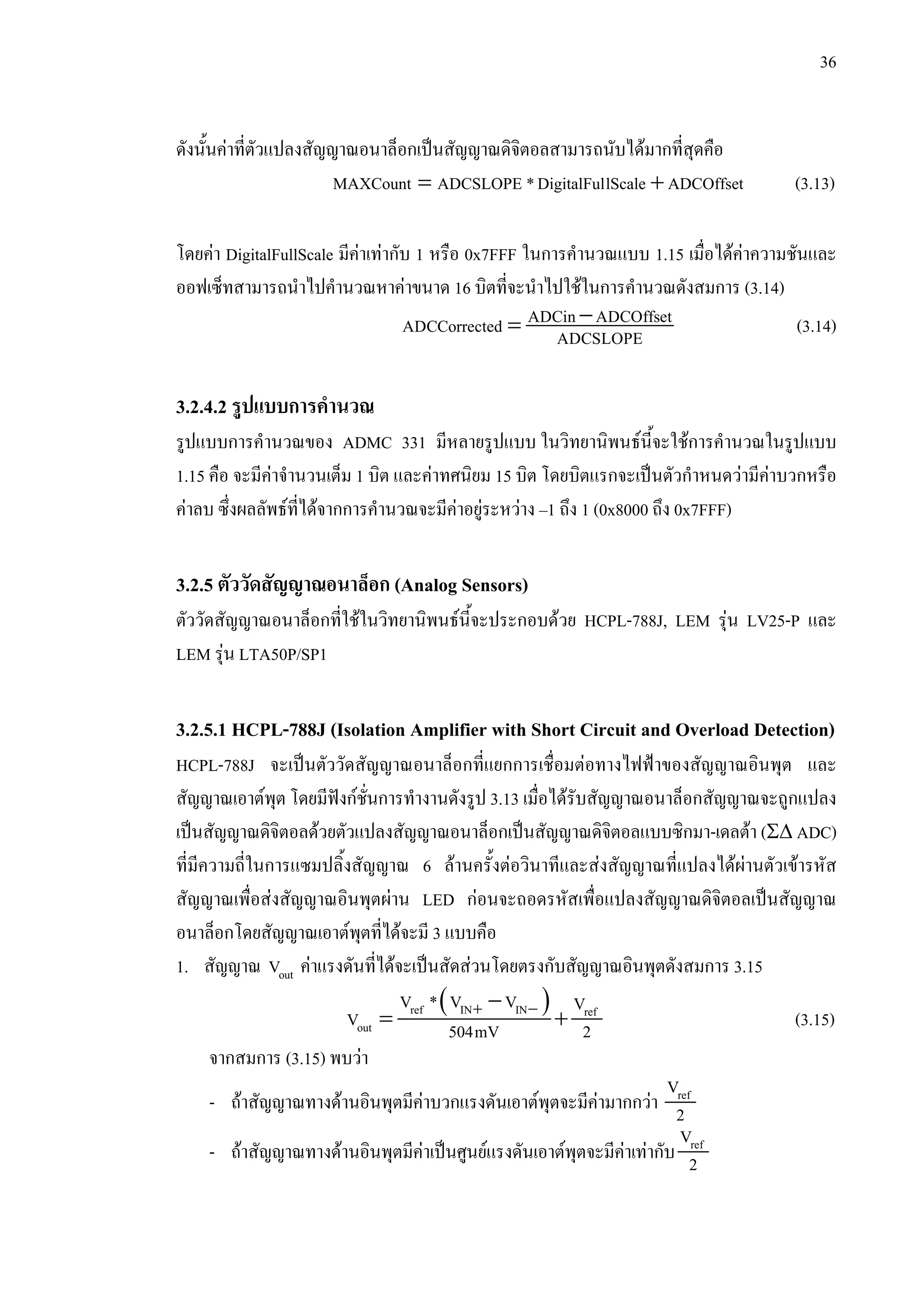 36
ดังนั้นคาที่ตัวแปลงสัญญาณอนาล็อกเปนสัญญาณดิจิตอลสามารถนับไดมากที่สุดคือ
ADCOffsetlScaleDigitalFul*ADCSLOPEMAXCount += (3.13)
โดยคา DigitalFullScale มีคาเทากับ 1 หรือ 0x7FFF ในการคํานวณแบบ 1.15 เมื่อไดคาความชันและ
ออฟเซ็ทสามารถนําไปคํานวณหาคาขนาด 16 บิตที่จะนําไปใชในการคํานวณดังสมการ (3.14)
−= ADCin ADCOffsetADCCorrected ADCSLOPE (3.14)
3.2.4.2 รูปแบบการคํานวณ
รูปแบบการคํานวณของ ADMC 331 มีหลายรูปแบบ ในวิทยานิพนธนี้จะใชการคํานวณในรูปแบบ
1.15 คือ จะมีคาจํานวนเต็ม 1 บิต และคาทศนิยม 15 บิต โดยบิตแรกจะเปนตัวกําหนดวามีคาบวกหรือ
คาลบ ซึ่งผลลัพธที่ไดจากการคํานวณจะมีคาอยูระหวาง –1 ถึง 1 (0x8000 ถึง 0x7FFF)
3.2.5 ตัววัดสัญญาณอนาล็อก (Analog Sensors)
ตัววัดสัญญาณอนาล็อกที่ใชในวิทยานิพนธนี้จะประกอบดวย HCPL-788J, LEM รุน LV25-P และ
LEM รุน LTA50P/SP1
3.2.5.1 HCPL-788J (Isolation Amplifier with Short Circuit and Overload Detection)
HCPL-788J จะเปนตัววัดสัญญาณอนาล็อกที่แยกการเชื่อมตอทางไฟฟาของสัญญาณอินพุต และ
สัญญาณเอาตพุต โดยมีฟงกชั่นการทํางานดังรูป 3.13 เมื่อไดรับสัญญาณอนาล็อกสัญญาณจะถูกแปลง
เปนสัญญาณดิจิตอลดวยตัวแปลงสัญญาณอนาล็อกเปนสัญญาณดิจิตอลแบบซิกมา-เดลตา (Σ∆ ADC)
ที่มีความถี่ในการแซมปลิ้งสัญญาณ 6 ลานครั้งตอวินาทีและสงสัญญาณที่แปลงไดผานตัวเขารหัส
สัญญาณเพื่อสงสัญญาณอินพุตผาน LED กอนจะถอดรหัสเพื่อแปลงสัญญาณดิจิตอลเปนสัญญาณ
อนาล็อกโดยสัญญาณเอาตพุตที่ไดจะมี 3 แบบคือ
1. สัญญาณ outV คาแรงดันที่ไดจะเปนสัดสวนโดยตรงกับสัญญาณอินพุตดังสมการ 3.15
( )+ −−
= +ref IN IN ref
out
V * V V V
V 504mV 2 (3.15)
จากสมการ (3.15) พบวา
- ถาสัญญาณทางดานอินพุตมีคาบวกแรงดันเอาตพุตจะมีคามากกวา refV
2
- ถาสัญญาณทางดานอินพุตมีคาเปนศูนยแรงดันเอาตพุตจะมีคาเทากับ refV
2
 