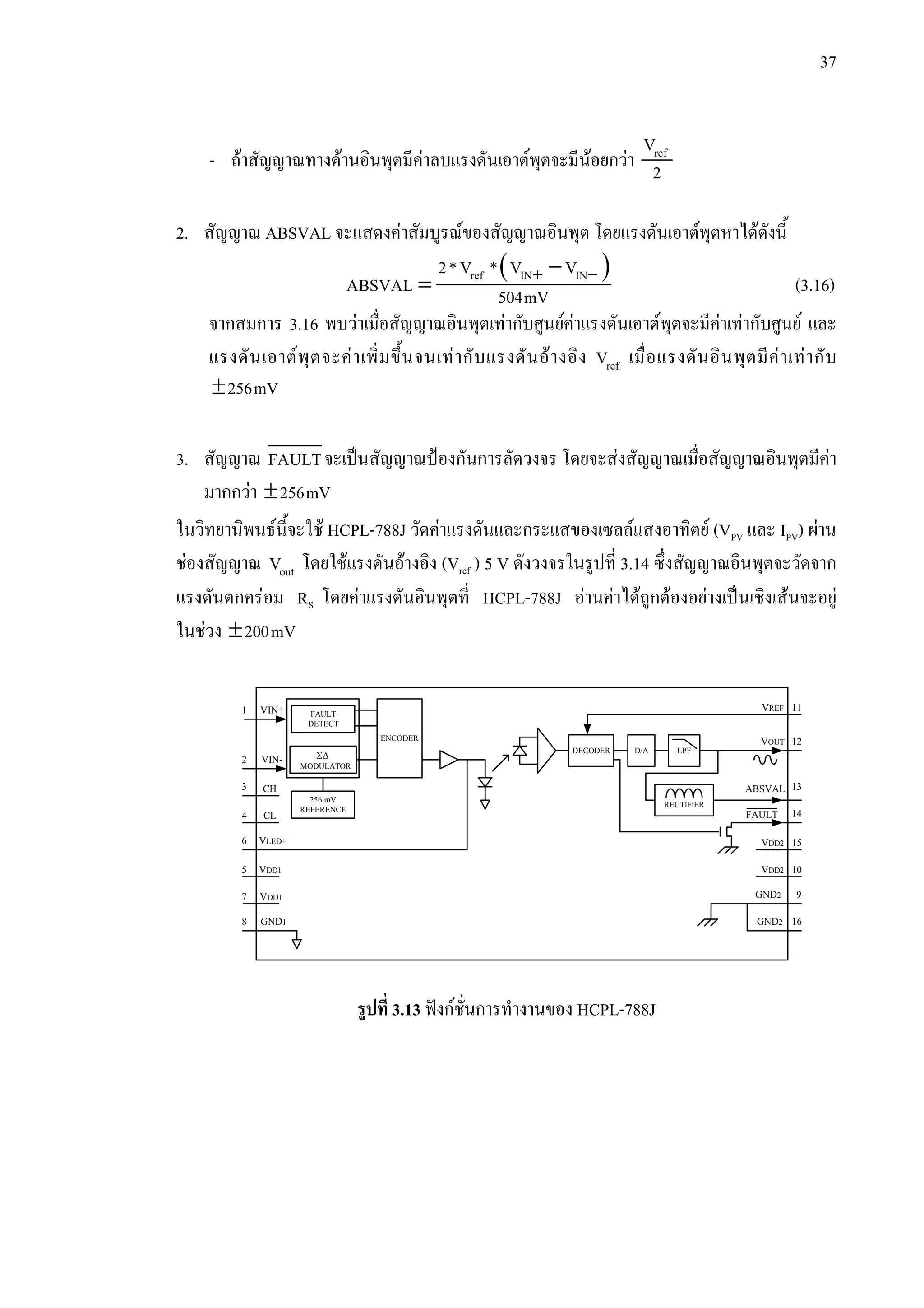 37
- ถาสัญญาณทางดานอินพุตมีคาลบแรงดันเอาตพุตจะมีนอยกวา refV
2
2. สัญญาณ ABSVAL จะแสดงคาสัมบูรณของสัญญาณอินพุต โดยแรงดันเอาตพุตหาไดดังนี้
( )+ −−
= ref IN IN2*V * V V
ABSVAL 504mV (3.16)
จากสมการ 3.16 พบวาเมื่อสัญญาณอินพุตเทากับศูนยคาแรงดันเอาตพุตจะมีคาเทากับศูนย และ
แรงดันเอาตพุตจะคาเพิ่มขึ้นจนเทากับแรงดันอางอิง refV เมื่อแรงดันอินพุตมีคาเทากับ
±256mV
3. สัญญาณ FAULTจะเปนสัญญาณปองกันการลัดวงจร โดยจะสงสัญญาณเมื่อสัญญาณอินพุตมีคา
มากกวา ±256mV
ในวิทยานิพนธนี้จะใช HCPL-788J วัดคาแรงดันและกระแสของเซลลแสงอาทิตย (VPV และ IPV) ผาน
ชองสัญญาณ outV โดยใชแรงดันอางอิง (Vref ) 5 V ดังวงจรในรูปที่ 3.14 ซึ่งสัญญาณอินพุตจะวัดจาก
แรงดันตกครอม RS โดยคาแรงดันอินพุตที่ HCPL-788J อานคาไดถูกตองอยางเปนเชิงเสนจะอยู
ในชวง ±200mV
รูปที่ 3.13 ฟงกชั่นการทํางานของ HCPL-788J
FAULT
DETECT
256 mV
REFERENCE
Σ∆
MODULATOR
ENCODER
DECODER D/A LPF
RECTIFIER
VIN+
VIN-
CH
CL
VLED+
VDD1
VDD1
GND1
1 11
8
7
5
6
4
3
2
16
15
14
13
12
9
10
VDD2
VDD2
GND2
VREF
VOUT
ABSVAL
GND2
FAULT
 