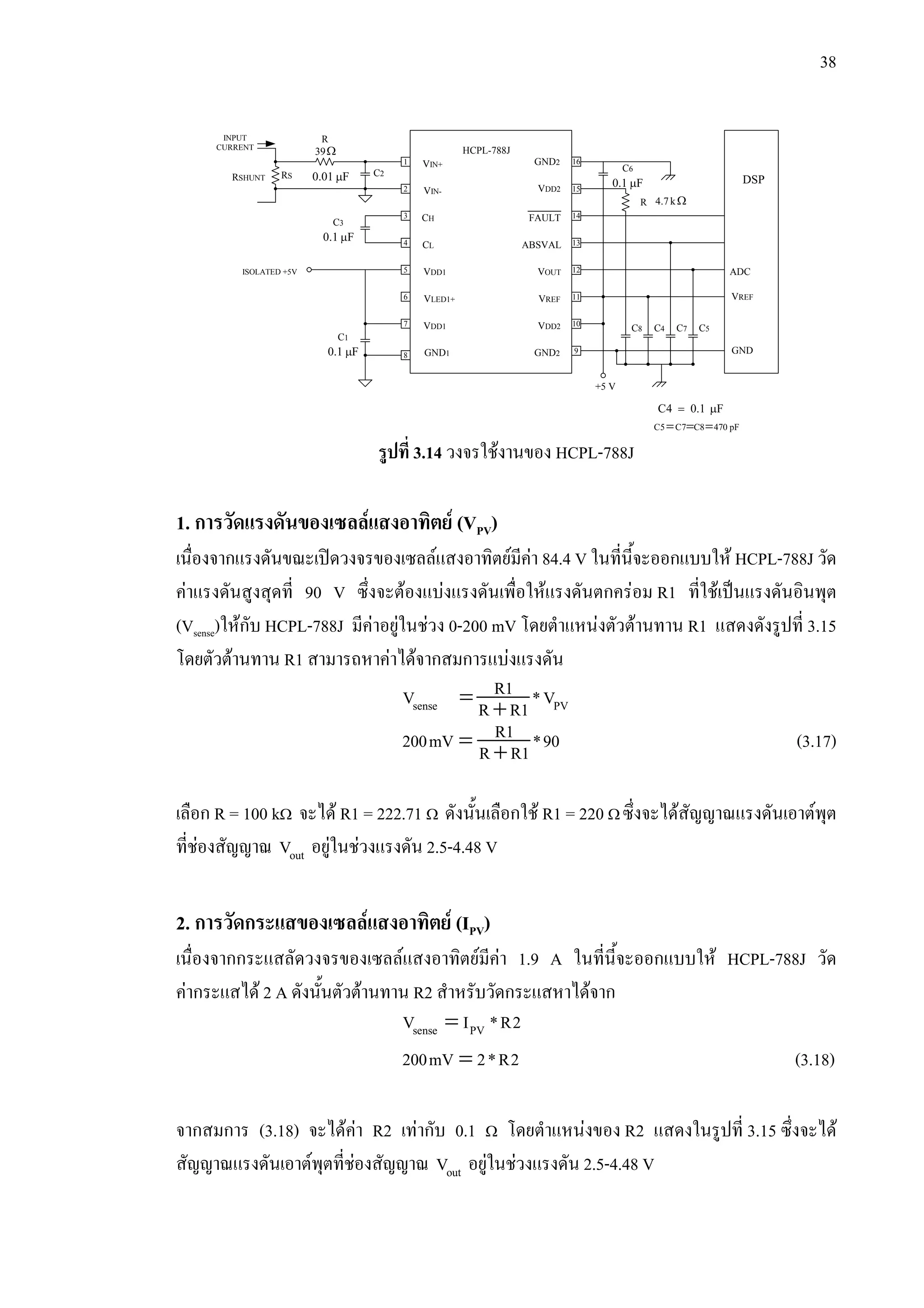 38
รูปที่ 3.14 วงจรใชงานของ HCPL-788J
1. การวัดแรงดันของเซลลแสงอาทิตย (VPV)
เนื่องจากแรงดันขณะเปดวงจรของเซลลแสงอาทิตยมีคา 84.4 V ในที่นี้จะออกแบบให HCPL-788J วัด
คาแรงดันสูงสุดที่ 90 V ซึ่งจะตองแบงแรงดันเพื่อใหแรงดันตกครอม R1 ที่ใชเปนแรงดันอินพุต
(Vsense)ใหกับ HCPL-788J มีคาอยูในชวง 0-200 mV โดยตําแหนงตัวตานทาน R1 แสดงดังรูปที่ 3.15
โดยตัวตานทาน R1 สามารถหาคาไดจากสมการแบงแรงดัน
= +sense PV
R1V *VR R1
= +
R1200mV *90R R1 (3.17)
เลือก R = 100 kΩ จะได R1 = 222.71 Ω ดังนั้นเลือกใช R1 = 220 Ω ซึ่งจะไดสัญญาณแรงดันเอาตพุต
ที่ชองสัญญาณ outV อยูในชวงแรงดัน 2.5-4.48 V
2. การวัดกระแสของเซลลแสงอาทิตย (IPV)
เนื่องจากกระแสลัดวงจรของเซลลแสงอาทิตยมีคา 1.9 A ในที่นี้จะออกแบบให HCPL-788J วัด
คากระแสได 2 A ดังนั้นตัวตานทาน R2 สําหรับวัดกระแสหาไดจาก
=sense PVV I *R2
=200mV 2*R2 (3.18)
จากสมการ (3.18) จะไดคา R2 เทากับ 0.1 Ω โดยตําแหนงของ R2 แสดงในรูปที่ 3.15 ซึ่งจะได
สัญญาณแรงดันเอาตพุตที่ชองสัญญาณ outV อยูในชวงแรงดัน 2.5-4.48 V
INPUT
CURRENT
VIN+
VIN-
CH
CL
VDD1
VLED1+
VDD1
GND1
GND2
VDD2
ABSVAL
VOUT
VREF
VDD2
GND2
FAULT
HCPL-788J
8
7
5
4
3
2
1
6
15
14
13
12
11
10
9
16
RSHUNT RS
R
Ω39
C2
0.1 Fµ
C3
ISOLATED +5V
0.1 Fµ
C1
0.1 Fµ
C6
R Ωk7.4
C8 C4 C7 C5
C4 0.1 F= µ
pF4708C7C5C ===
+5 V
ADC
VREF
GND
DSP0.01 Fµ
 