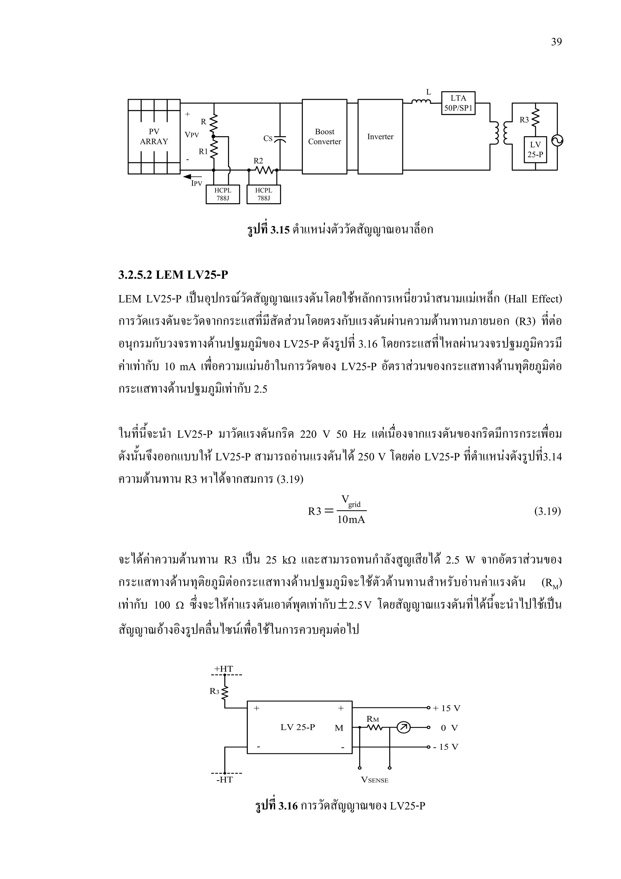 39
รูปที่ 3.15 ตําแหนงตัววัดสัญญาณอนาล็อก
3.2.5.2 LEM LV25-P
LEM LV25-P เปนอุปกรณวัดสัญญาณแรงดันโดยใชหลักการเหนี่ยวนําสนามแมเหล็ก (Hall Effect)
การวัดแรงดันจะวัดจากกระแสที่มีสัดสวนโดยตรงกับแรงดันผานความตานทานภายนอก (R3) ที่ตอ
อนุกรมกับวงจรทางดานปฐมภูมิของ LV25-P ดังรูปที่ 3.16 โดยกระแสที่ไหลผานวงจรปฐมภูมิควรมี
คาเทากับ 10 mA เพื่อความแมนยําในการวัดของ LV25-P อัตราสวนของกระแสทางดานทุติยภูมิตอ
กระแสทางดานปฐมภูมิเทากับ 2.5
ในที่นี้จะนํา LV25-P มาวัดแรงดันกริด 220 V 50 Hz แตเนื่องจากแรงดันของกริดมีการกระเพื่อม
ดังนั้นจึงออกแบบให LV25-P สามารถอานแรงดันได 250 V โดยตอ LV25-P ที่ตําแหนงดังรูปที่3.14
ความตานทาน R3 หาไดจากสมการ (3.19)
= gridV
R3 10mA (3.19)
จะไดคาความตานทาน R3 เปน 25 kΩ และสามารถทนกําลังสูญเสียได 2.5 W จากอัตราสวนของ
กระแสทางดานทุติยภูมิตอกระแสทางดานปฐมภูมิจะใชตัวตานทานสําหรับอานคาแรงดัน (RM)
เทากับ 100 Ω ซึ่งจะใหคาแรงดันเอาตพุตเทากับ±2.5V โดยสัญญาณแรงดันที่ไดนี้จะนําไปใชเปน
สัญญาณอางอิงรูปคลื่นไซนเพื่อใชในการควบคุมตอไป
รูปที่ 3.16 การวัดสัญญาณของ LV25-P
PV
ARRAY
Boost
Converter
Inverter
LTA
50P/SP1
LV
25-P
R
R1
R2
CS
VPV
+
-
L
IPV
R3
HCPL
788J
HCPL
788J
LV 25-P M
+
-
+
-
+ 15 V
- 15 V
0 V
RM
R3
+HT
-HT VSENSE
 