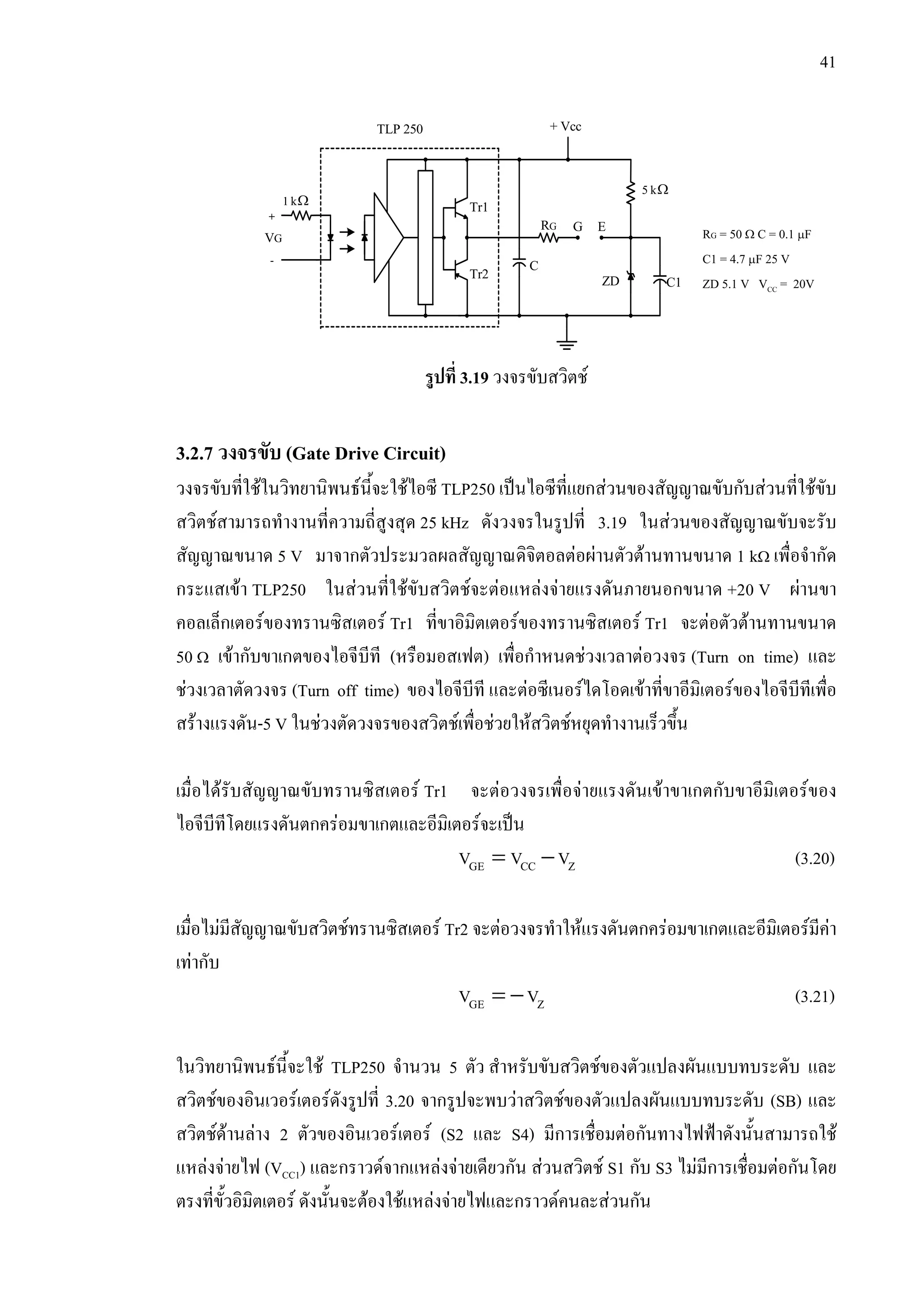 41
รูปที่ 3.19 วงจรขับสวิตช
3.2.7 วงจรขับ (Gate Drive Circuit)
วงจรขับที่ใชในวิทยานิพนธนี้จะใชไอซี TLP250 เปนไอซีที่แยกสวนของสัญญาณขับกับสวนที่ใชขับ
สวิตชสามารถทํางานที่ความถี่สูงสุด 25 kHz ดังวงจรในรูปที่ 3.19 ในสวนของสัญญาณขับจะรับ
สัญญาณขนาด 5 V มาจากตัวประมวลผลสัญญาณดิจิตอลตอผานตัวตานทานขนาด 1 kΩ เพื่อจํากัด
กระแสเขา TLP250 ในสวนที่ใชขับสวิตชจะตอแหลงจายแรงดันภายนอกขนาด +20 V ผานขา
คอลเล็กเตอรของทรานซิสเตอร Tr1 ที่ขาอิมิตเตอรของทรานซิสเตอร Tr1 จะตอตัวตานทานขนาด
50 Ω เขากับขาเกตของไอจีบีที (หรือมอสเฟต) เพื่อกําหนดชวงเวลาตอวงจร (Turn on time) และ
ชวงเวลาตัดวงจร (Turn off time) ของไอจีบีที และตอซีเนอรไดโอดเขาที่ขาอีมิเตอรของไอจีบีทีเพื่อ
สรางแรงดัน-5 V ในชวงตัดวงจรของสวิตชเพื่อชวยใหสวิตชหยุดทํางานเร็วขึ้น
เมื่อไดรับสัญญาณขับทรานซิสเตอร Tr1 จะตอวงจรเพื่อจายแรงดันเขาขาเกตกับขาอีมิเตอรของ
ไอจีบีทีโดยแรงดันตกครอมขาเกตและอีมิเตอรจะเปน
= −GE CC ZV V V (3.20)
เมื่อไมมีสัญญาณขับสวิตชทรานซิสเตอร Tr2 จะตอวงจรทําใหแรงดันตกครอมขาเกตและอีมิเตอรมีคา
เทากับ
= −GE ZV V (3.21)
ในวิทยานิพนธนี้จะใช TLP250 จํานวน 5 ตัว สําหรับขับสวิตชของตัวแปลงผันแบบทบระดับ และ
สวิตชของอินเวอรเตอรดังรูปที่ 3.20 จากรูปจะพบวาสวิตชของตัวแปลงผันแบบทบระดับ (SB) และ
สวิตชดานลาง 2 ตัวของอินเวอรเตอร (S2 และ S4) มีการเชื่อมตอกันทางไฟฟาดังนั้นสามารถใช
แหลงจายไฟ (VCC1) และกราวดจากแหลงจายเดียวกัน สวนสวิตช S1 กับ S3 ไมมีการเชื่อมตอกันโดย
ตรงที่ขั้วอิมิตเตอร ดังนั้นจะตองใชแหลงจายไฟและกราวดคนละสวนกัน
RG = 50 Ω C = 0.1 µF
C1 = 4.7 µF 25 V
ZD 5.1 V VCC = 20V
VG
C1
+
-
RG
+ VccTLP 250
G E
Tr1
Tr2
ZD
C
Ω1k
Ω5k
 
