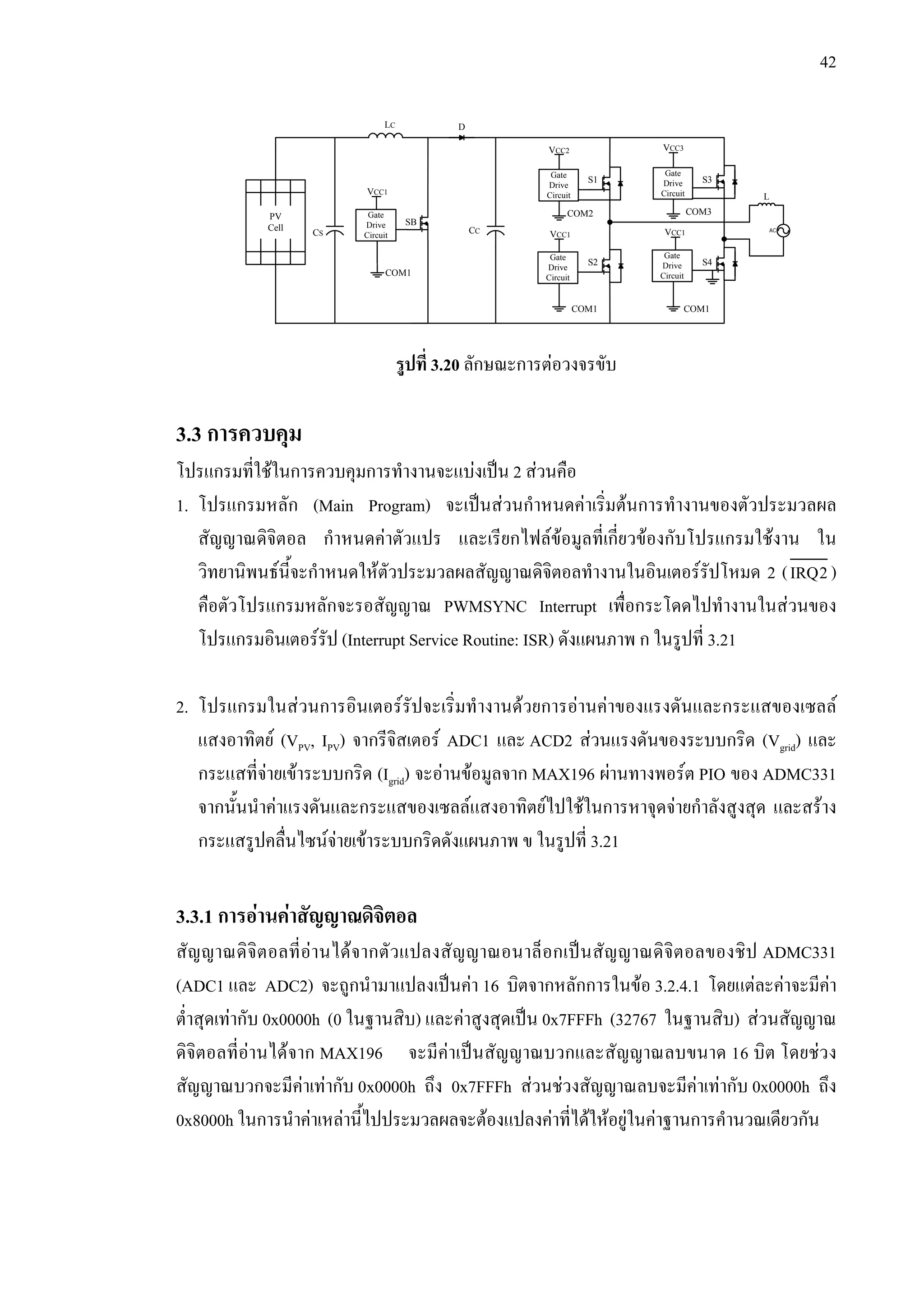 42
รูปที่ 3.20 ลักษณะการตอวงจรขับ
3.3 การควบคุม
โปรแกรมที่ใชในการควบคุมการทํางานจะแบงเปน 2 สวนคือ
1. โปรแกรมหลัก (Main Program) จะเปนสวนกําหนดคาเริ่มตนการทํางานของตัวประมวลผล
สัญญาณดิจิตอล กําหนดคาตัวแปร และเรียกไฟลขอมูลที่เกี่ยวของกับโปรแกรมใชงาน ใน
วิทยานิพนธนี้จะกําหนดใหตัวประมวลผลสัญญาณดิจิตอลทํางานในอินเตอรรัปโหมด 2 (IRQ2)
คือตัวโปรแกรมหลักจะรอสัญญาณ PWMSYNC Interrupt เพื่อกระโดดไปทํางานในสวนของ
โปรแกรมอินเตอรรัป (Interrupt Service Routine: ISR) ดังแผนภาพ ก ในรูปที่ 3.21
2. โปรแกรมในสวนการอินเตอรรัปจะเริ่มทํางานดวยการอานคาของแรงดันและกระแสของเซลล
แสงอาทิตย (VPV, IPV) จากรีจิสเตอร ADC1 และ ACD2 สวนแรงดันของระบบกริด (Vgrid) และ
กระแสที่จายเขาระบบกริด (Igrid) จะอานขอมูลจาก MAX196 ผานทางพอรต PIO ของ ADMC331
จากนั้นนําคาแรงดันและกระแสของเซลลแสงอาทิตยไปใชในการหาจุดจายกําลังสูงสุด และสราง
กระแสรูปคลื่นไซนจายเขาระบบกริดดังแผนภาพ ข ในรูปที่ 3.21
3.3.1 การอานคาสัญญาณดิจิตอล
สัญญาณดิจิตอลที่อานไดจากตัวแปลงสัญญาณอนาล็อกเปนสัญญาณดิจิตอลของชิป ADMC331
(ADC1 และ ADC2) จะถูกนํามาแปลงเปนคา 16 บิตจากหลักการในขอ 3.2.4.1 โดยแตละคาจะมีคา
ต่ําสุดเทากับ 0x0000h (0 ในฐานสิบ) และคาสูงสุดเปน 0x7FFFh (32767 ในฐานสิบ) สวนสัญญาณ
ดิจิตอลที่อานไดจาก MAX196 จะมีคาเปนสัญญาณบวกและสัญญาณลบขนาด 16 บิต โดยชวง
สัญญาณบวกจะมีคาเทากับ 0x0000h ถึง 0x7FFFh สวนชวงสัญญาณลบจะมีคาเทากับ 0x0000h ถึง
0x8000h ในการนําคาเหลานี้ไปประมวลผลจะตองแปลงคาที่ไดใหอยูในคาฐานการคํานวณเดียวกัน
Gate
Drive
Circuit
Gate
Drive
Circuit
Gate
Drive
Circuit
Gate
Drive
Circuit
VCC1
VCC2 VCC3
VCC1
Gate
Drive
Circuit
VCC1
COM1
COM2 COM3PV
Cell AC
S1
S2
S3
S4
SB
LC
CS CC
D
COM1
COM1
L
 