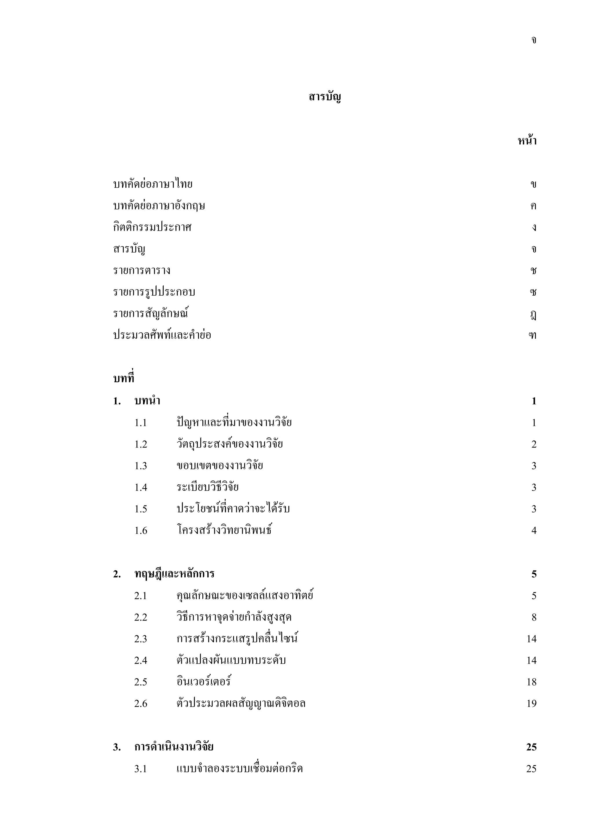 จ
สารบัญ
หนา
บทคัดยอภาษาไทย ข
บทคัดยอภาษาอังกฤษ ค
กิตติกรรมประกาศ ง
สารบัญ จ
รายการตาราง ช
รายการรูปประกอบ ซ
รายการสัญลักษณ ฎ
ประมวลศัพทและคํายอ ฑ
บทที่
1. บทนํา 1
1.1 ปญหาและที่มาของงานวิจัย 1
1.2 วัตถุประสงคของงานวิจัย 2
1.3 ขอบเขตของงานวิจัย 3
1.4 ระเบียบวิธีวิจัย 3
1.5 ประโยชนที่คาดวาจะไดรับ 3
1.6 โครงสรางวิทยานิพนธ 4
2. ทฤษฎีและหลักการ 5
2.1 คุณลักษณะของเซลลแสงอาทิตย 5
2.2 วิธีการหาจุดจายกําลังสูงสุด 8
2.3 การสรางกระแสรูปคลื่นไซน 14
2.4 ตัวแปลงผันแบบทบระดับ 14
2.5 อินเวอรเตอร 18
2.6 ตัวประมวลผลสัญญาณดิจิตอล 19
3. การดําเนินงานวิจัย 25
3.1 แบบจําลองระบบเชื่อมตอกริด 25
 