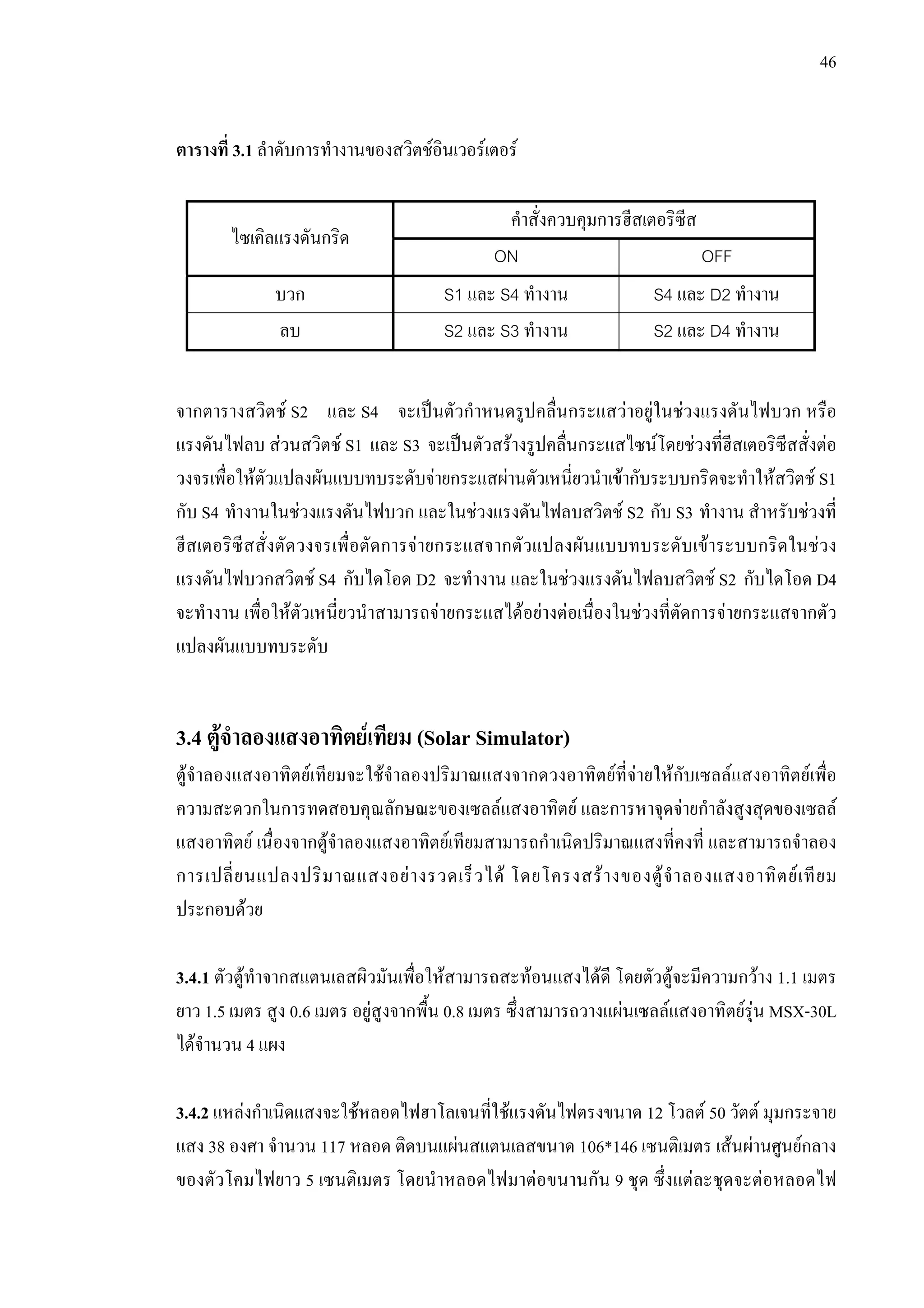 46
ตารางที่ 3.1 ลําดับการทํางานของสวิตชอินเวอรเตอร
คําสั่งควบคุมการฮีสเตอริซีส
ไซเคิลแรงดันกริด
ON OFF
บวก S1 และ S4 ทํางาน S4 และ D2 ทํางาน
ลบ S2 และ S3 ทํางาน S2 และ D4 ทํางาน
จากตารางสวิตช S2 และ S4 จะเปนตัวกําหนดรูปคลื่นกระแสวาอยูในชวงแรงดันไฟบวก หรือ
แรงดันไฟลบ สวนสวิตช S1 และ S3 จะเปนตัวสรางรูปคลื่นกระแสไซนโดยชวงที่ฮีสเตอริซีสสั่งตอ
วงจรเพื่อใหตัวแปลงผันแบบทบระดับจายกระแสผานตัวเหนี่ยวนําเขากับระบบกริดจะทําใหสวิตช S1
กับ S4 ทํางานในชวงแรงดันไฟบวก และในชวงแรงดันไฟลบสวิตช S2 กับ S3 ทํางาน สําหรับชวงที่
ฮีสเตอริซีสสั่งตัดวงจรเพื่อตัดการจายกระแสจากตัวแปลงผันแบบทบระดับเขาระบบกริดในชวง
แรงดันไฟบวกสวิตช S4 กับไดโอด D2 จะทํางาน และในชวงแรงดันไฟลบสวิตช S2 กับไดโอด D4
จะทํางาน เพื่อใหตัวเหนี่ยวนําสามารถจายกระแสไดอยางตอเนื่องในชวงที่ตัดการจายกระแสจากตัว
แปลงผันแบบทบระดับ
3.4 ตูจําลองแสงอาทิตยเทียม (Solar Simulator)
ตูจําลองแสงอาทิตยเทียมจะใชจําลองปริมาณแสงจากดวงอาทิตยที่จายใหกับเซลลแสงอาทิตยเพื่อ
ความสะดวกในการทดสอบคุณลักษณะของเซลลแสงอาทิตย และการหาจุดจายกําลังสูงสุดของเซลล
แสงอาทิตย เนื่องจากตูจําลองแสงอาทิตยเทียมสามารถกําเนิดปริมาณแสงที่คงที่ และสามารถจําลอง
การเปลี่ยนแปลงปริมาณแสงอยางรวดเร็วได โดยโครงสรางของตูจําลองแสงอาทิตยเทียม
ประกอบดวย
3.4.1 ตัวตูทําจากสแตนเลสผิวมันเพื่อใหสามารถสะทอนแสงไดดี โดยตัวตูจะมีความกวาง 1.1 เมตร
ยาว 1.5 เมตร สูง 0.6 เมตร อยูสูงจากพื้น 0.8 เมตร ซึ่งสามารถวางแผนเซลลแสงอาทิตยรุน MSX-30L
ไดจํานวน 4 แผง
3.4.2 แหลงกําเนิดแสงจะใชหลอดไฟฮาโลเจนที่ใชแรงดันไฟตรงขนาด 12 โวลต 50 วัตต มุมกระจาย
แสง 38 องศา จํานวน 117 หลอด ติดบนแผนสแตนเลสขนาด 106*146 เซนติเมตร เสนผานศูนยกลาง
ของตัวโคมไฟยาว 5 เซนติเมตร โดยนําหลอดไฟมาตอขนานกัน 9 ชุด ซึ่งแตละชุดจะตอหลอดไฟ
 