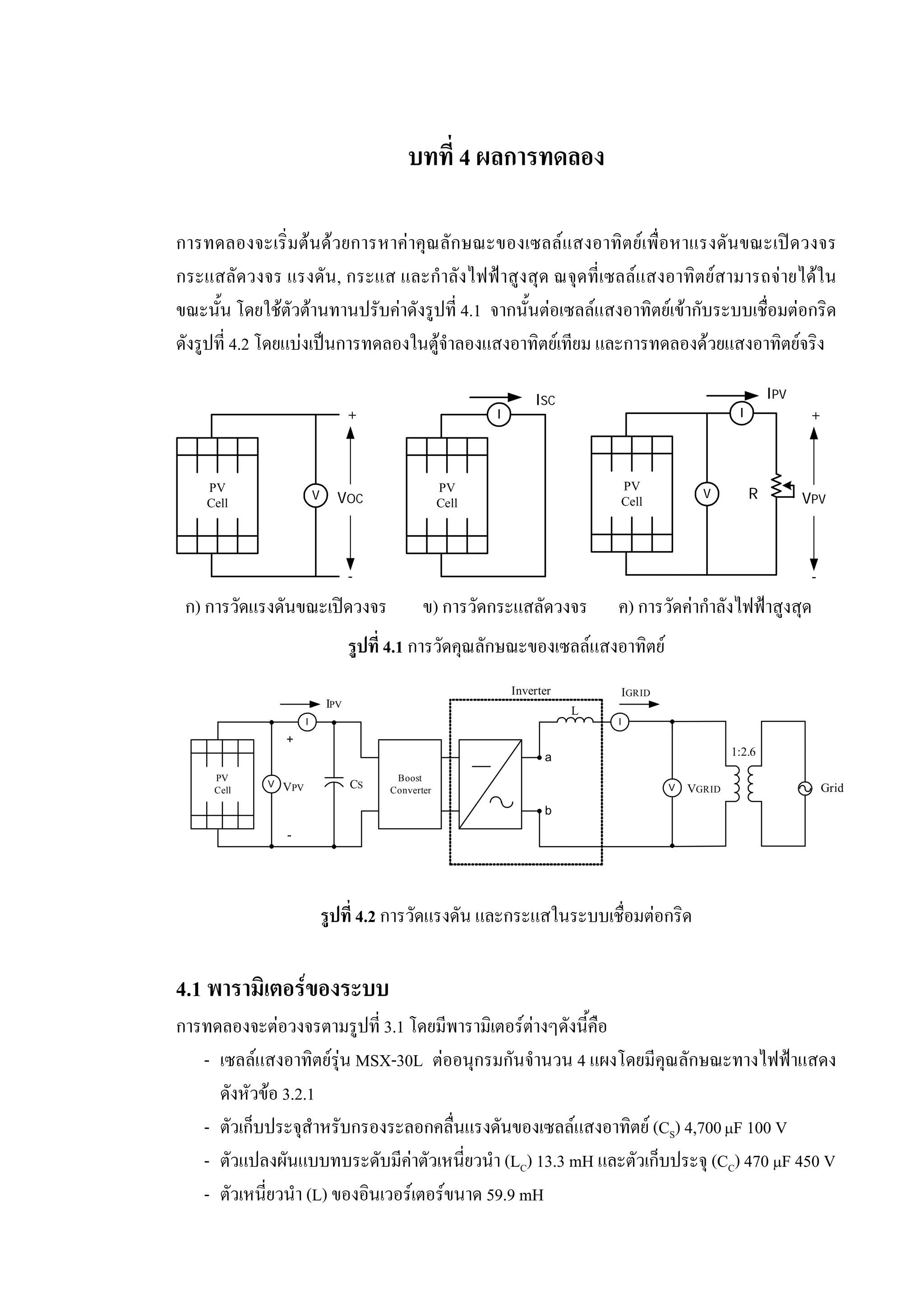 บทที่ 4 ผลการทดลอง
การทดลองจะเริ่มตนดวยการหาคาคุณลักษณะของเซลลแสงอาทิตยเพื่อหาแรงดันขณะเปดวงจร
กระแสลัดวงจร แรงดัน, กระแส และกําลังไฟฟาสูงสุด ณจุดที่เซลลแสงอาทิตยสามารถจายไดใน
ขณะนั้น โดยใชตัวตานทานปรับคาดังรูปที่ 4.1 จากนั้นตอเซลลแสงอาทิตยเขากับระบบเชื่อมตอกริด
ดังรูปที่ 4.2 โดยแบงเปนการทดลองในตูจําลองแสงอาทิตยเทียม และการทดลองดวยแสงอาทิตยจริง
รูปที่ 4.1 การวัดคุณลักษณะของเซลลแสงอาทิตย
รูปที่ 4.2 การวัดแรงดัน และกระแสในระบบเชื่อมตอกริด
4.1 พารามิเตอรของระบบ
การทดลองจะตอวงจรตามรูปที่ 3.1 โดยมีพารามิเตอรตางๆดังนี้คือ
- เซลลแสงอาทิตยรุน MSX-30L ตออนุกรมกันจํานวน 4 แผงโดยมีคุณลักษณะทางไฟฟาแสดง
ดังหัวขอ 3.2.1
- ตัวเก็บประจุสําหรับกรองระลอกคลื่นแรงดันของเซลลแสงอาทิตย (CS) 4,700µF 100 V
- ตัวแปลงผันแบบทบระดับมีคาตัวเหนี่ยวนํา (LC) 13.3 mH และตัวเก็บประจุ (CC) 470 µF 450 V
- ตัวเหนี่ยวนํา (L) ของอินเวอรเตอรขนาด 59.9 mH
VOC
PV
Cell
V
+
-
PV
Cell
I
ISC IPV
PV
Cell
V
I
R VPV
+
-
ก) การวัดแรงดันขณะเปดวงจร ข) การวัดกระแสลัดวงจร ค) การวัดคากําลังไฟฟาสูงสุด
PV
Cell
V
I
CS VGRID
+
-
IPV
Boost
Converter Grid
a
b
V
I
IGRID
L
VPV
1:2.6
Inverter
 