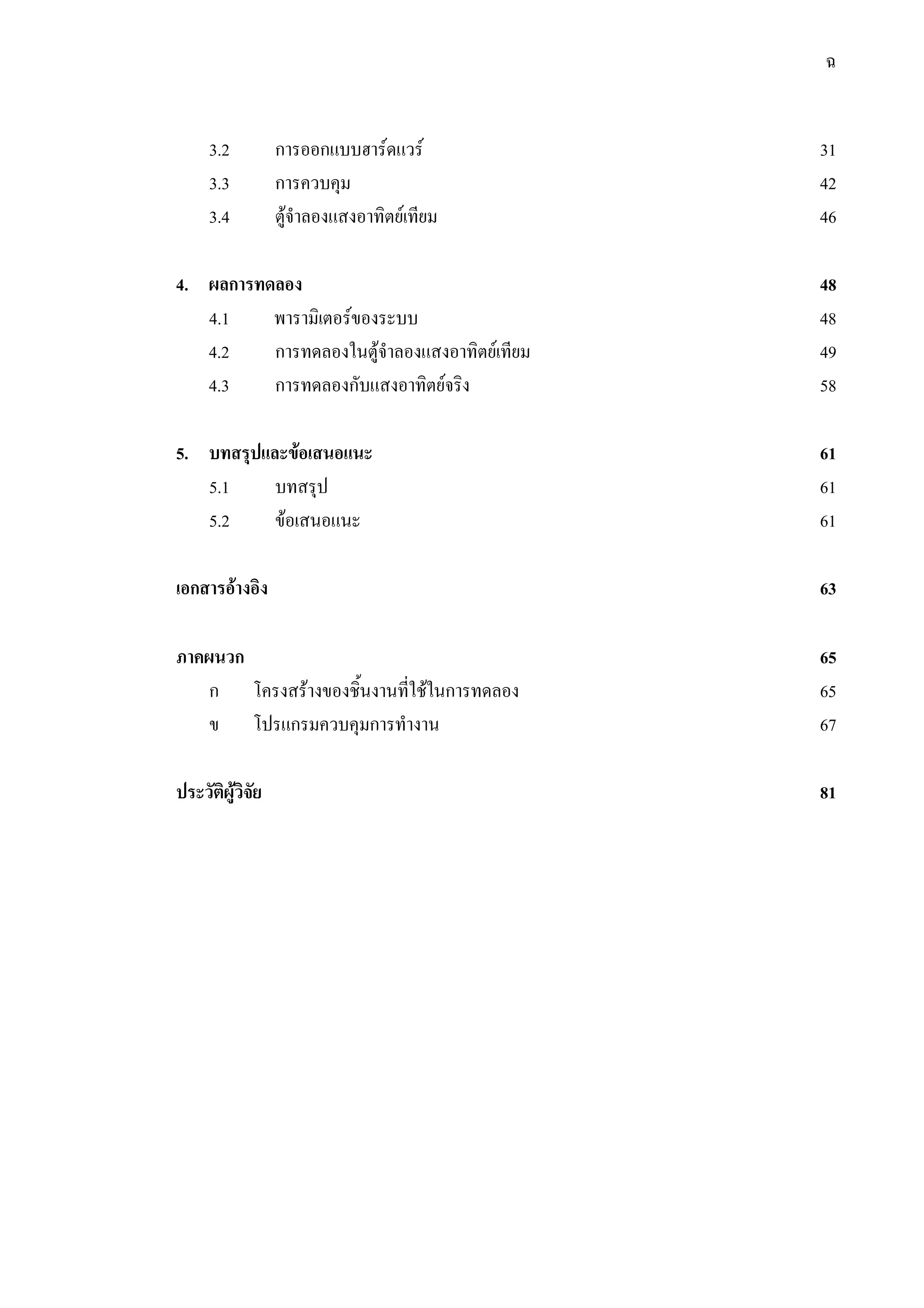 ฉ
3.2 การออกแบบฮารดแวร 31
3.3 การควบคุม 42
3.4 ตูจําลองแสงอาทิตยเทียม 46
4. ผลการทดลอง 48
4.1 พารามิเตอรของระบบ 48
4.2 การทดลองในตูจําลองแสงอาทิตยเทียม 49
4.3 การทดลองกับแสงอาทิตยจริง 58
5. บทสรุปและขอเสนอแนะ 61
5.1 บทสรุป 61
5.2 ขอเสนอแนะ 61
เอกสารอางอิง 63
ภาคผนวก 65
ก โครงสรางของชิ้นงานที่ใชในการทดลอง 65
ข โปรแกรมควบคุมการทํางาน 67
ประวัติผูวิจัย 81
 