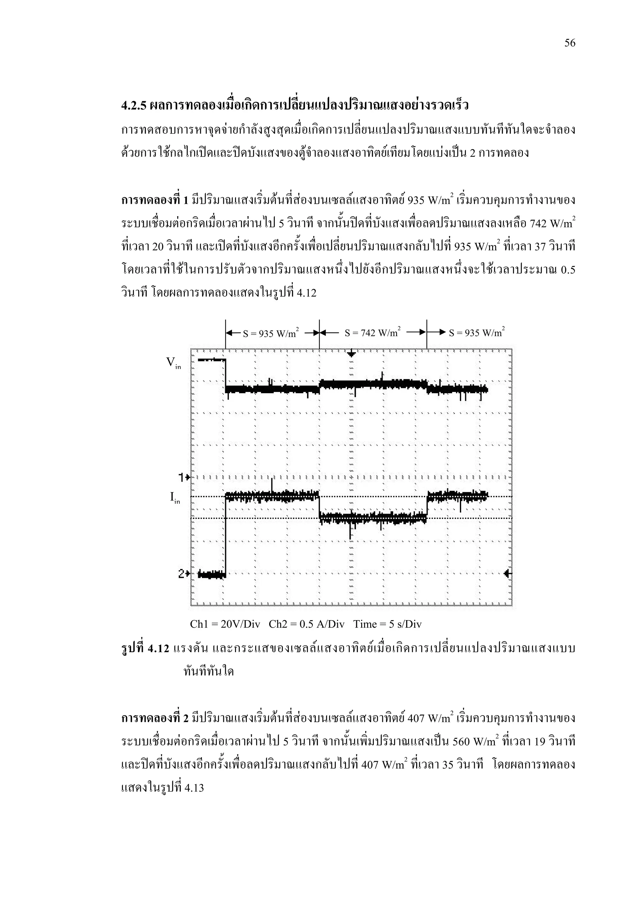 56
4.2.5 ผลการทดลองเมื่อเกิดการเปลี่ยนแปลงปริมาณแสงอยางรวดเร็ว
การทดสอบการหาจุดจายกําลังสูงสุดเมื่อเกิดการเปลี่ยนแปลงปริมาณแสงแบบทันทีทันใดจะจําลอง
ดวยการใชกลไกเปดและปดบังแสงของตูจําลองแสงอาทิตยเทียมโดยแบงเปน 2 การทดลอง
การทดลองที่ 1 มีปริมาณแสงเริ่มตนที่สองบนเซลลแสงอาทิตย 935 W/m2
เริ่มควบคุมการทํางานของ
ระบบเชื่อมตอกริดเมื่อเวลาผานไป 5 วินาที จากนั้นปดที่บังแสงเพื่อลดปริมาณแสงลงเหลือ 742 W/m2
ที่เวลา 20 วินาที และเปดที่บังแสงอีกครั้งเพื่อเปลี่ยนปริมาณแสงกลับไปที่ 935 W/m2
ที่เวลา 37 วินาที
โดยเวลาที่ใชในการปรับตัวจากปริมาณแสงหนึ่งไปยังอีกปริมาณแสงหนึ่งจะใชเวลาประมาณ 0.5
วินาที โดยผลการทดลองแสดงในรูปที่ 4.12
รูปที่ 4.12 แรงดัน และกระแสของเซลลแสงอาทิตยเมื่อเกิดการเปลี่ยนแปลงปริมาณแสงแบบ
ทันทีทันใด
การทดลองที่ 2 มีปริมาณแสงเริ่มตนที่สองบนเซลลแสงอาทิตย 407 W/m2
เริ่มควบคุมการทํางานของ
ระบบเชื่อมตอกริดเมื่อเวลาผานไป 5 วินาที จากนั้นเพิ่มปริมาณแสงเปน 560 W/m2
ที่เวลา 19 วินาที
และปดที่บังแสงอีกครั้งเพื่อลดปริมาณแสงกลับไปที่ 407 W/m2
ที่เวลา 35 วินาที โดยผลการทดลอง
แสดงในรูปที่ 4.13
Vin
Iin
Ch1 = 20V/Div Ch2 = 0.5 A/Div Time = 5 s/Div
S = 935 W/m2
S = 742 W/m2
S = 935 W/m2
 