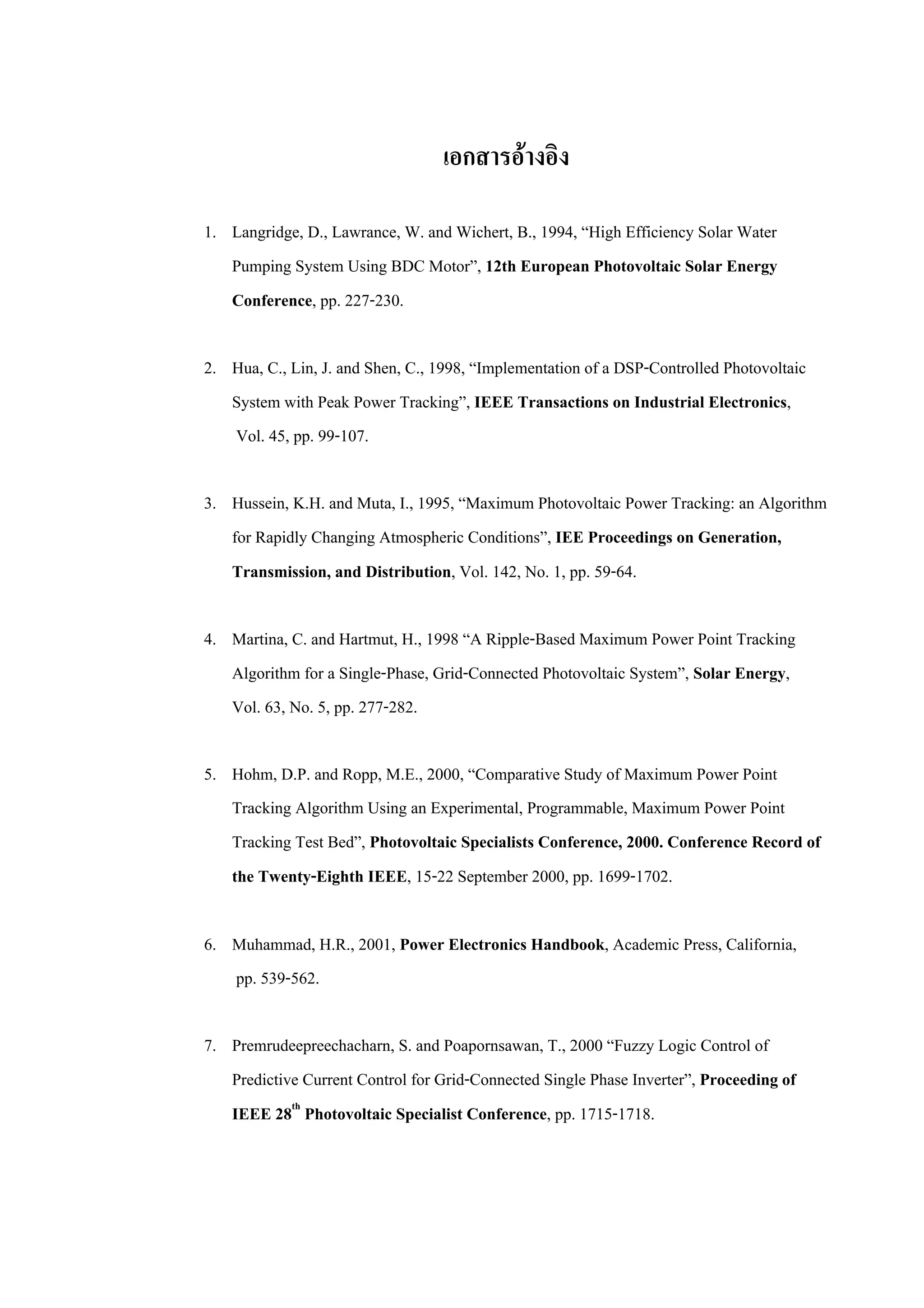 เอกสารอางอิง
1. Langridge, D., Lawrance, W. and Wichert, B., 1994, “High Efficiency Solar Water
Pumping System Using BDC Motor”, 12th European Photovoltaic Solar Energy
Conference, pp. 227-230.
2. Hua, C., Lin, J. and Shen, C., 1998, “Implementation of a DSP-Controlled Photovoltaic
System with Peak Power Tracking”, IEEE Transactions on Industrial Electronics,
Vol. 45, pp. 99-107.
3. Hussein, K.H. and Muta, I., 1995, “Maximum Photovoltaic Power Tracking: an Algorithm
for Rapidly Changing Atmospheric Conditions”, IEE Proceedings on Generation,
Transmission, and Distribution, Vol. 142, No. 1, pp. 59-64.
4. Martina, C. and Hartmut, H., 1998 “A Ripple-Based Maximum Power Point Tracking
Algorithm for a Single-Phase, Grid-Connected Photovoltaic System”, Solar Energy,
Vol. 63, No. 5, pp. 277-282.
5. Hohm, D.P. and Ropp, M.E., 2000, “Comparative Study of Maximum Power Point
Tracking Algorithm Using an Experimental, Programmable, Maximum Power Point
Tracking Test Bed”, Photovoltaic Specialists Conference, 2000. Conference Record of
the Twenty-Eighth IEEE, 15-22 September 2000, pp. 1699-1702.
6. Muhammad, H.R., 2001, Power Electronics Handbook, Academic Press, California,
pp. 539-562.
7. Premrudeepreechacharn, S. and Poapornsawan, T., 2000 “Fuzzy Logic Control of
Predictive Current Control for Grid-Connected Single Phase Inverter”, Proceeding of
IEEE 28th
Photovoltaic Specialist Conference, pp. 1715-1718.
 