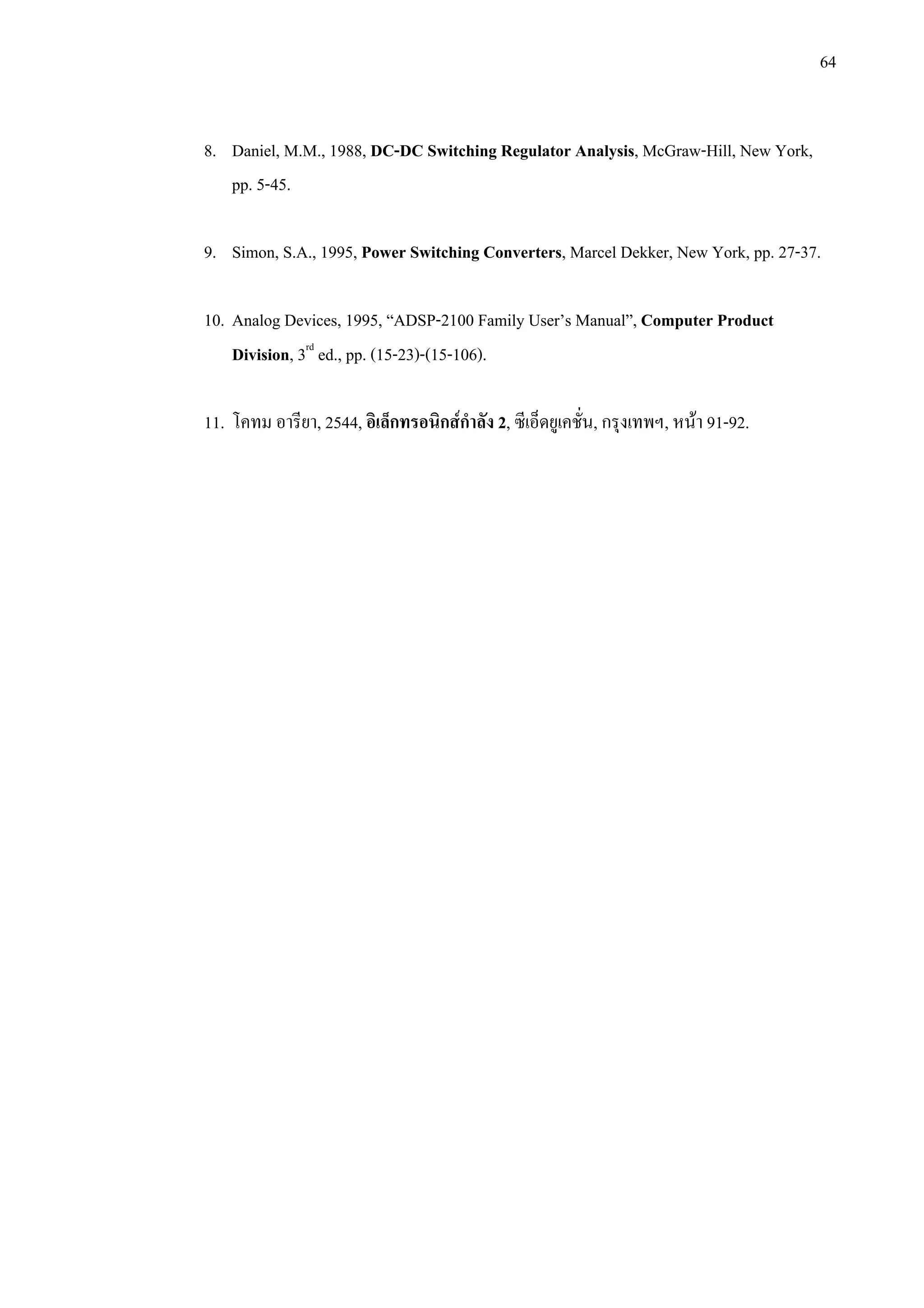 64
8. Daniel, M.M., 1988, DC-DC Switching Regulator Analysis, McGraw-Hill, New York,
pp. 5-45.
9. Simon, S.A., 1995, Power Switching Converters, Marcel Dekker, New York, pp. 27-37.
10. Analog Devices, 1995, “ADSP-2100 Family User’s Manual”, Computer Product
Division, 3rd
ed., pp. (15-23)-(15-106).
11. โคทม อารียา, 2544, อิเล็กทรอนิกสกําลัง 2, ซีเอ็ดยูเคชั่น, กรุงเทพฯ, หนา 91-92.
 