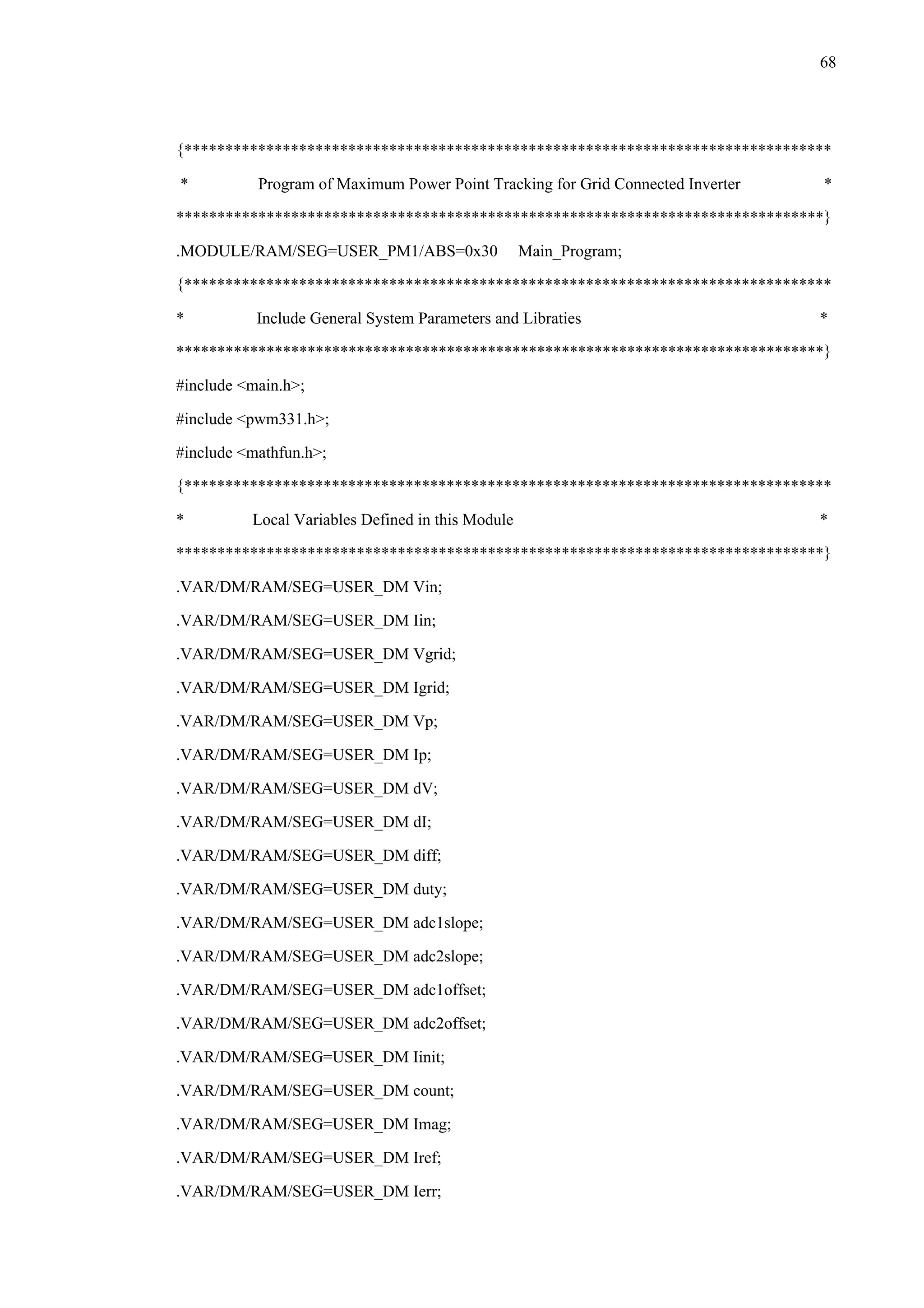 68
{*******************************************************************************
* Program of Maximum Power Point Tracking for Grid Connected Inverter *
*******************************************************************************}
.MODULE/RAM/SEG=USER_PM1/ABS=0x30 Main_Program;
{*******************************************************************************
* Include General System Parameters and Libraties *
*******************************************************************************}
#include <main.h>;
#include <pwm331.h>;
#include <mathfun.h>;
{*******************************************************************************
* Local Variables Defined in this Module *
*******************************************************************************}
.VAR/DM/RAM/SEG=USER_DM Vin;
.VAR/DM/RAM/SEG=USER_DM Iin;
.VAR/DM/RAM/SEG=USER_DM Vgrid;
.VAR/DM/RAM/SEG=USER_DM Igrid;
.VAR/DM/RAM/SEG=USER_DM Vp;
.VAR/DM/RAM/SEG=USER_DM Ip;
.VAR/DM/RAM/SEG=USER_DM dV;
.VAR/DM/RAM/SEG=USER_DM dI;
.VAR/DM/RAM/SEG=USER_DM diff;
.VAR/DM/RAM/SEG=USER_DM duty;
.VAR/DM/RAM/SEG=USER_DM adc1slope;
.VAR/DM/RAM/SEG=USER_DM adc2slope;
.VAR/DM/RAM/SEG=USER_DM adc1offset;
.VAR/DM/RAM/SEG=USER_DM adc2offset;
.VAR/DM/RAM/SEG=USER_DM Iinit;
.VAR/DM/RAM/SEG=USER_DM count;
.VAR/DM/RAM/SEG=USER_DM Imag;
.VAR/DM/RAM/SEG=USER_DM Iref;
.VAR/DM/RAM/SEG=USER_DM Ierr;
 