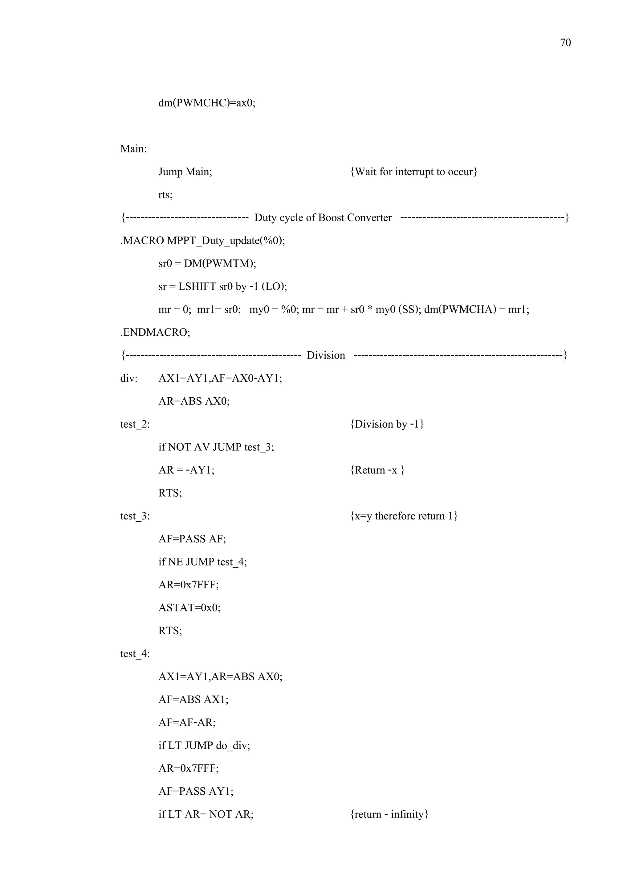 70
dm(PWMCHC)=ax0;
Main:
Jump Main; {Wait for interrupt to occur}
rts;
{--------------------------------- Duty cycle of Boost Converter --------------------------------------------}
.MACRO MPPT_Duty_update(%0);
sr0 = DM(PWMTM);
sr = LSHIFT sr0 by -1 (LO);
mr = 0; mr1= sr0; my0 = %0; mr = mr + sr0 * my0 (SS); dm(PWMCHA) = mr1;
.ENDMACRO;
{----------------------------------------------- Division --------------------------------------------------------}
div: AX1=AY1,AF=AX0-AY1;
AR=ABS AX0;
test_2: {Division by -1}
if NOT AV JUMP test_3;
AR = -AY1; {Return -x }
RTS;
test_3: {x=y therefore return 1}
AF=PASS AF;
if NE JUMP test_4;
AR=0x7FFF;
ASTAT=0x0;
RTS;
test_4:
AX1=AY1,AR=ABS AX0;
AF=ABS AX1;
AF=AF-AR;
if LT JUMP do_div;
AR=0x7FFF;
AF=PASS AY1;
if LT AR= NOT AR; {return - infinity}
 