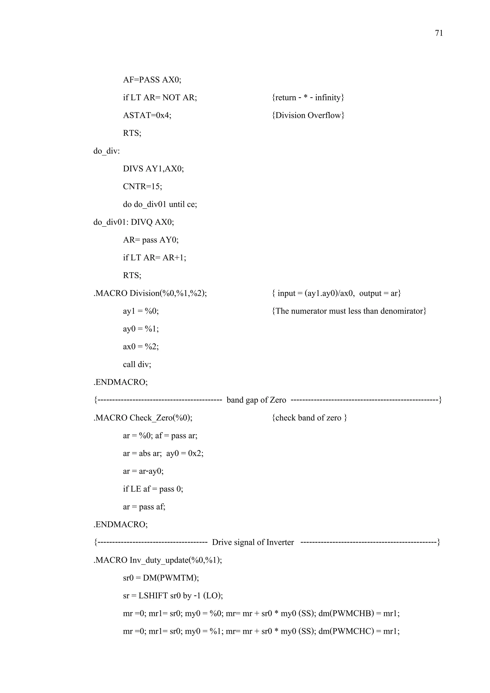 71
AF=PASS AX0;
if LT AR= NOT AR; {return - * - infinity}
ASTAT=0x4; {Division Overflow}
RTS;
do_div:
DIVS AY1,AX0;
CNTR=15;
do do_div01 until ce;
do_div01: DIVQ AX0;
AR= pass AY0;
if LT AR= AR+1;
RTS;
.MACRO Division(%0,%1,%2); { input = (ay1.ay0)/ax0, output = ar}
ay1 = %0; {The numerator must less than denomirator}
ay0 = %1;
ax0 = %2;
call div;
.ENDMACRO;
{------------------------------------------- band gap of Zero ---------------------------------------------------}
.MACRO Check_Zero(%0); {check band of zero }
ar = %0; af = pass ar;
ar = abs ar; ay0 = 0x2;
ar = ar-ay0;
if LE af = pass 0;
ar = pass af;
.ENDMACRO;
{-------------------------------------- Drive signal of Inverter -----------------------------------------------}
.MACRO Inv_duty_update(%0,%1);
sr0 = DM(PWMTM);
sr = LSHIFT sr0 by -1 (LO);
mr =0; mr1= sr0; my0 = %0; mr= mr + sr0 * my0 (SS); dm(PWMCHB) = mr1;
mr =0; mr1= sr0; my0 = %1; mr= mr + sr0 * my0 (SS); dm(PWMCHC) = mr1;
 