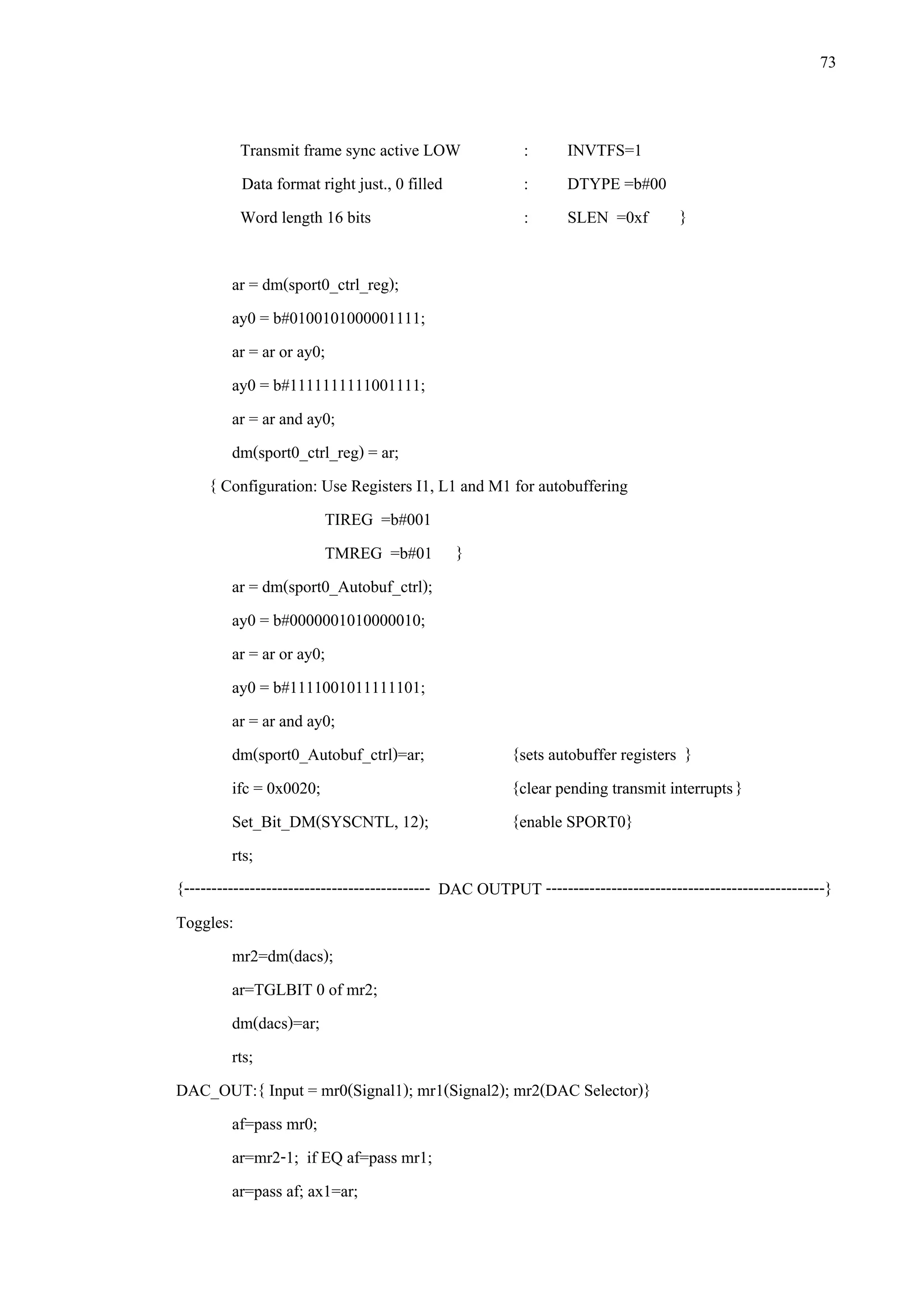 73
Transmit frame sync active LOW : INVTFS=1
Data format right just., 0 filled : DTYPE =b#00
Word length 16 bits : SLEN =0xf }
ar = dm(sport0_ctrl_reg);
ay0 = b#0100101000001111;
ar = ar or ay0;
ay0 = b#1111111111001111;
ar = ar and ay0;
dm(sport0_ctrl_reg) = ar;
{ Configuration: Use Registers I1, L1 and M1 for autobuffering
TIREG =b#001
TMREG =b#01 }
ar = dm(sport0_Autobuf_ctrl);
ay0 = b#0000001010000010;
ar = ar or ay0;
ay0 = b#1111001011111101;
ar = ar and ay0;
dm(sport0_Autobuf_ctrl)=ar; {sets autobuffer registers }
ifc = 0x0020; {clear pending transmit interrupts}
Set_Bit_DM(SYSCNTL, 12); {enable SPORT0}
rts;
{--------------------------------------------- DAC OUTPUT ---------------------------------------------------}
Toggles:
mr2=dm(dacs);
ar=TGLBIT 0 of mr2;
dm(dacs)=ar;
rts;
DAC_OUT:{ Input = mr0(Signal1); mr1(Signal2); mr2(DAC Selector)}
af=pass mr0;
ar=mr2-1; if EQ af=pass mr1;
ar=pass af; ax1=ar;
 
