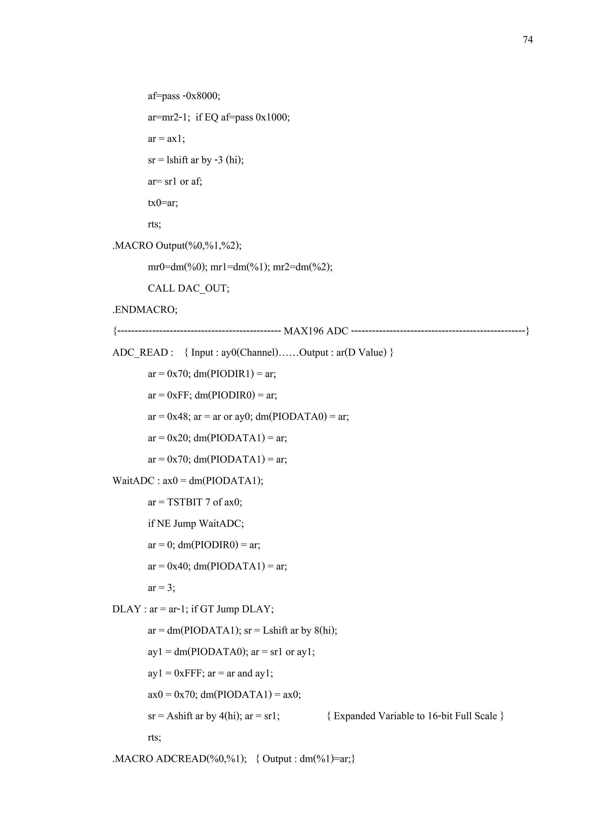 74
af=pass -0x8000;
ar=mr2-1; if EQ af=pass 0x1000;
ar = ax1;
sr = lshift ar by -3 (hi);
ar= sr1 or af;
tx0=ar;
rts;
.MACRO Output(%0,%1,%2);
mr0=dm(%0); mr1=dm(%1); mr2=dm(%2);
CALL DAC_OUT;
.ENDMACRO;
{----------------------------------------------- MAX196 ADC --------------------------------------------------}
ADC_READ : { Input : ay0(Channel)……Output : ar(D Value) }
ar = 0x70; dm(PIODIR1) = ar;
ar = 0xFF; dm(PIODIR0) = ar;
ar = 0x48; ar = ar or ay0; dm(PIODATA0) = ar;
ar = 0x20; dm(PIODATA1) = ar;
ar = 0x70; dm(PIODATA1) = ar;
WaitADC : ax0 = dm(PIODATA1);
ar = TSTBIT 7 of ax0;
if NE Jump WaitADC;
ar = 0; dm(PIODIR0) = ar;
ar = 0x40; dm(PIODATA1) = ar;
ar = 3;
DLAY : ar = ar-1; if GT Jump DLAY;
ar = dm(PIODATA1); sr = Lshift ar by 8(hi);
ay1 = dm(PIODATA0); ar = sr1 or ay1;
ay1 = 0xFFF; ar = ar and ay1;
ax0 = 0x70; dm(PIODATA1) = ax0;
sr = Ashift ar by 4(hi); ar = sr1; { Expanded Variable to 16-bit Full Scale }
rts;
.MACRO ADCREAD(%0,%1); { Output : dm(%1)=ar;}
 