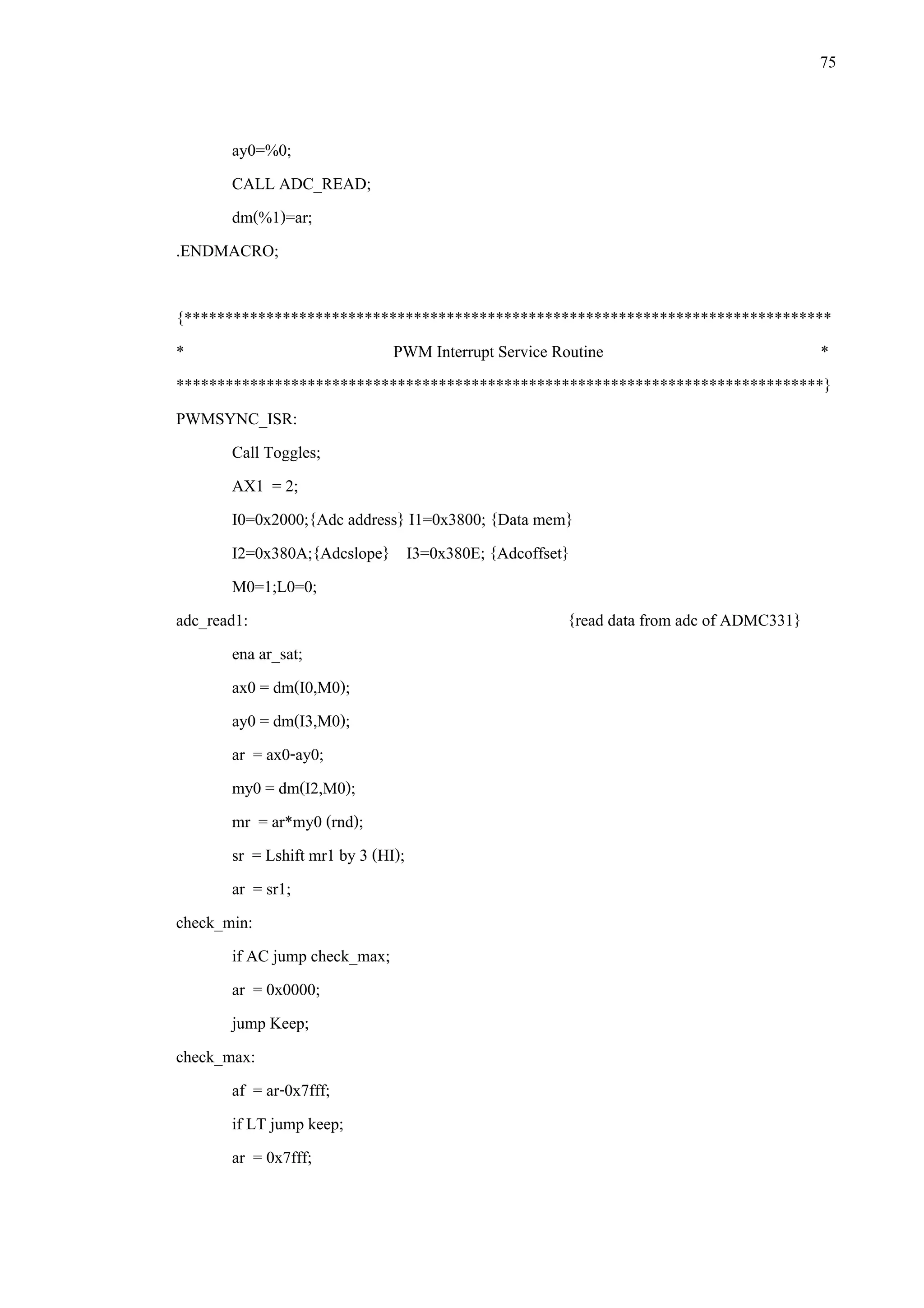 75
ay0=%0;
CALL ADC_READ;
dm(%1)=ar;
.ENDMACRO;
{*******************************************************************************
* PWM Interrupt Service Routine *
*******************************************************************************}
PWMSYNC_ISR:
Call Toggles;
AX1 = 2;
I0=0x2000;{Adc address} I1=0x3800; {Data mem}
I2=0x380A;{Adcslope} I3=0x380E; {Adcoffset}
M0=1;L0=0;
adc_read1: {read data from adc of ADMC331}
ena ar_sat;
ax0 = dm(I0,M0);
ay0 = dm(I3,M0);
ar = ax0-ay0;
my0 = dm(I2,M0);
mr = ar*my0 (rnd);
sr = Lshift mr1 by 3 (HI);
ar = sr1;
check_min:
if AC jump check_max;
ar = 0x0000;
jump Keep;
check_max:
af = ar-0x7fff;
if LT jump keep;
ar = 0x7fff;
 