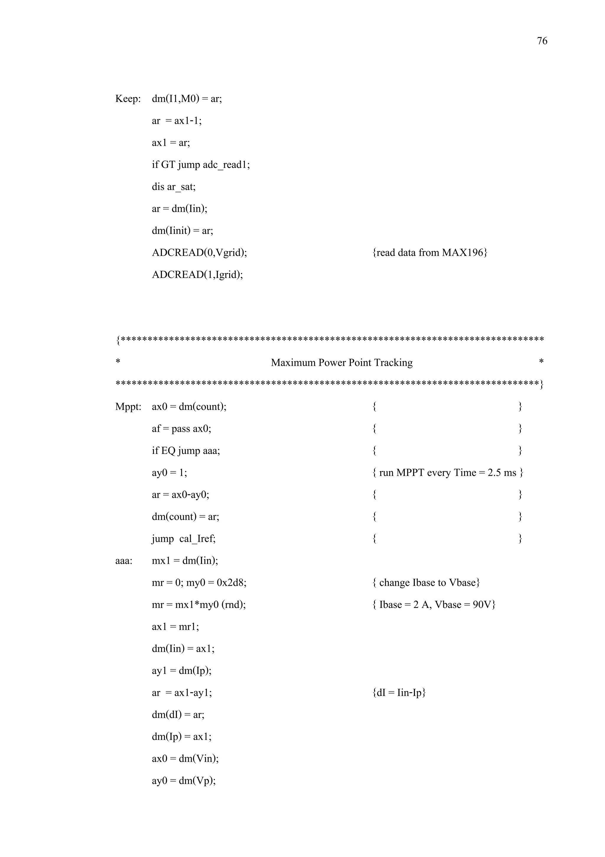 76
Keep: dm(I1,M0) = ar;
ar = ax1-1;
ax1 = ar;
if GT jump adc_read1;
dis ar_sat;
ar = dm(Iin);
dm(Iinit) = ar;
ADCREAD(0,Vgrid); {read data from MAX196}
ADCREAD(1,Igrid);
{*******************************************************************************
* Maximum Power Point Tracking *
*******************************************************************************}
Mppt: ax0 = dm(count); { }
af = pass ax0; { }
if EQ jump aaa; { }
ay0 = 1; { run MPPT every Time = 2.5 ms }
ar = ax0-ay0; { }
dm(count) = ar; { }
jump cal_Iref; { }
aaa: mx1 = dm(Iin);
mr = 0; my0 = 0x2d8; { change Ibase to Vbase}
mr = mx1*my0 (rnd); { Ibase = 2 A, Vbase = 90V}
ax1 = mr1;
dm(Iin) = ax1;
ay1 = dm(Ip);
ar = ax1-ay1; {dI = Iin-Ip}
dm(dI) = ar;
dm(Ip) = ax1;
ax0 = dm(Vin);
ay0 = dm(Vp);
 