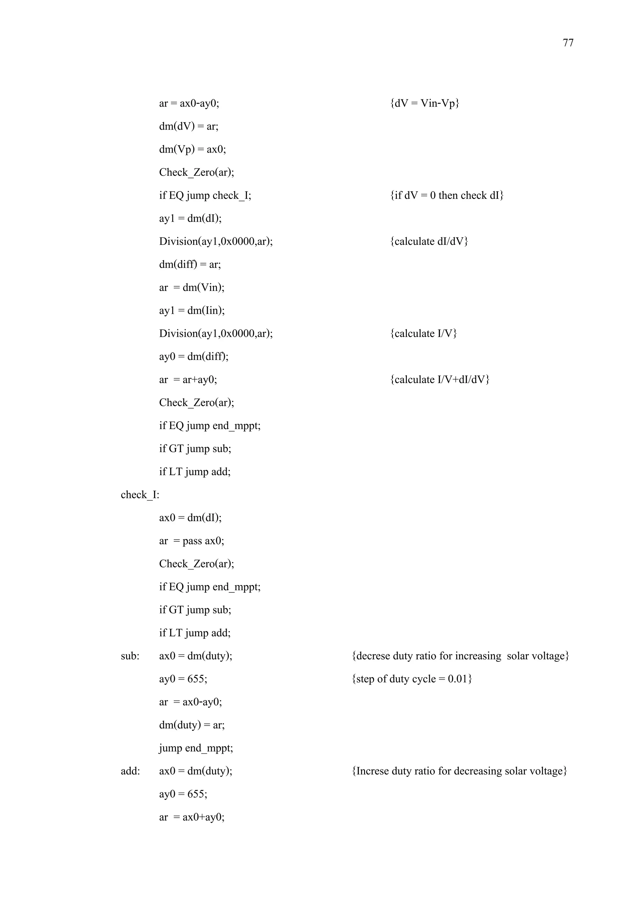 77
ar = ax0-ay0; {dV = Vin-Vp}
dm(dV) = ar;
dm(Vp) = ax0;
Check_Zero(ar);
if EQ jump check_I; {if dV = 0 then check dI}
ay1 = dm(dI);
Division(ay1,0x0000,ar); {calculate dI/dV}
dm(diff) = ar;
ar = dm(Vin);
ay1 = dm(Iin);
Division(ay1,0x0000,ar); {calculate I/V}
ay0 = dm(diff);
ar = ar+ay0; {calculate I/V+dI/dV}
Check_Zero(ar);
if EQ jump end_mppt;
if GT jump sub;
if LT jump add;
check_I:
ax0 = dm(dI);
ar = pass ax0;
Check_Zero(ar);
if EQ jump end_mppt;
if GT jump sub;
if LT jump add;
sub: ax0 = dm(duty); {decrese duty ratio for increasing solar voltage}
ay0 = 655; {step of duty cycle = 0.01}
ar = ax0-ay0;
dm(duty) = ar;
jump end_mppt;
add: ax0 = dm(duty); {Increse duty ratio for decreasing solar voltage}
ay0 = 655;
ar = ax0+ay0;
 