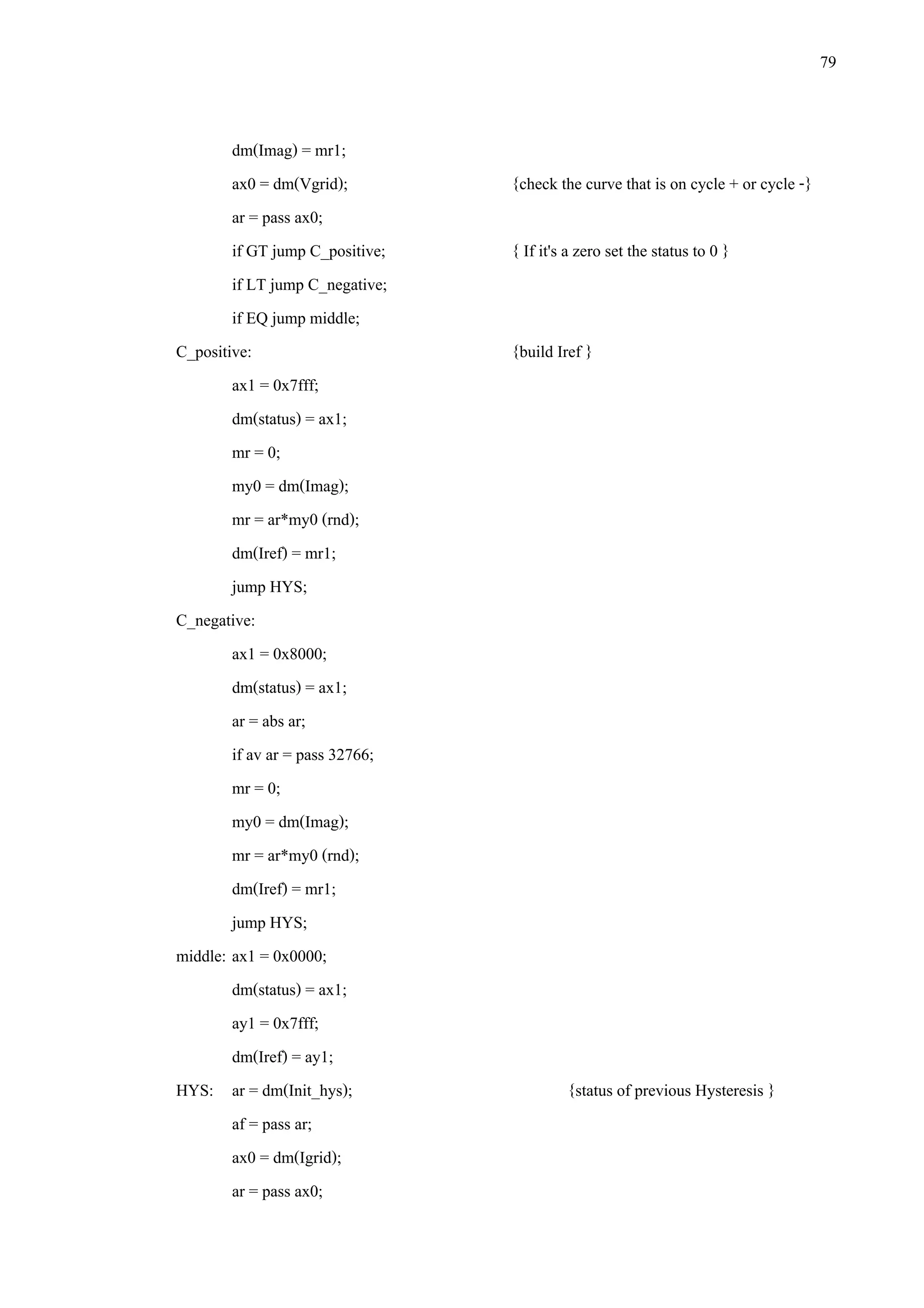 79
dm(Imag) = mr1;
ax0 = dm(Vgrid); {check the curve that is on cycle + or cycle -}
ar = pass ax0;
if GT jump C_positive; { If it's a zero set the status to 0 }
if LT jump C_negative;
if EQ jump middle;
C_positive: {build Iref }
ax1 = 0x7fff;
dm(status) = ax1;
mr = 0;
my0 = dm(Imag);
mr = ar*my0 (rnd);
dm(Iref) = mr1;
jump HYS;
C_negative:
ax1 = 0x8000;
dm(status) = ax1;
ar = abs ar;
if av ar = pass 32766;
mr = 0;
my0 = dm(Imag);
mr = ar*my0 (rnd);
dm(Iref) = mr1;
jump HYS;
middle: ax1 = 0x0000;
dm(status) = ax1;
ay1 = 0x7fff;
dm(Iref) = ay1;
HYS: ar = dm(Init_hys); {status of previous Hysteresis }
af = pass ar;
ax0 = dm(Igrid);
ar = pass ax0;
 