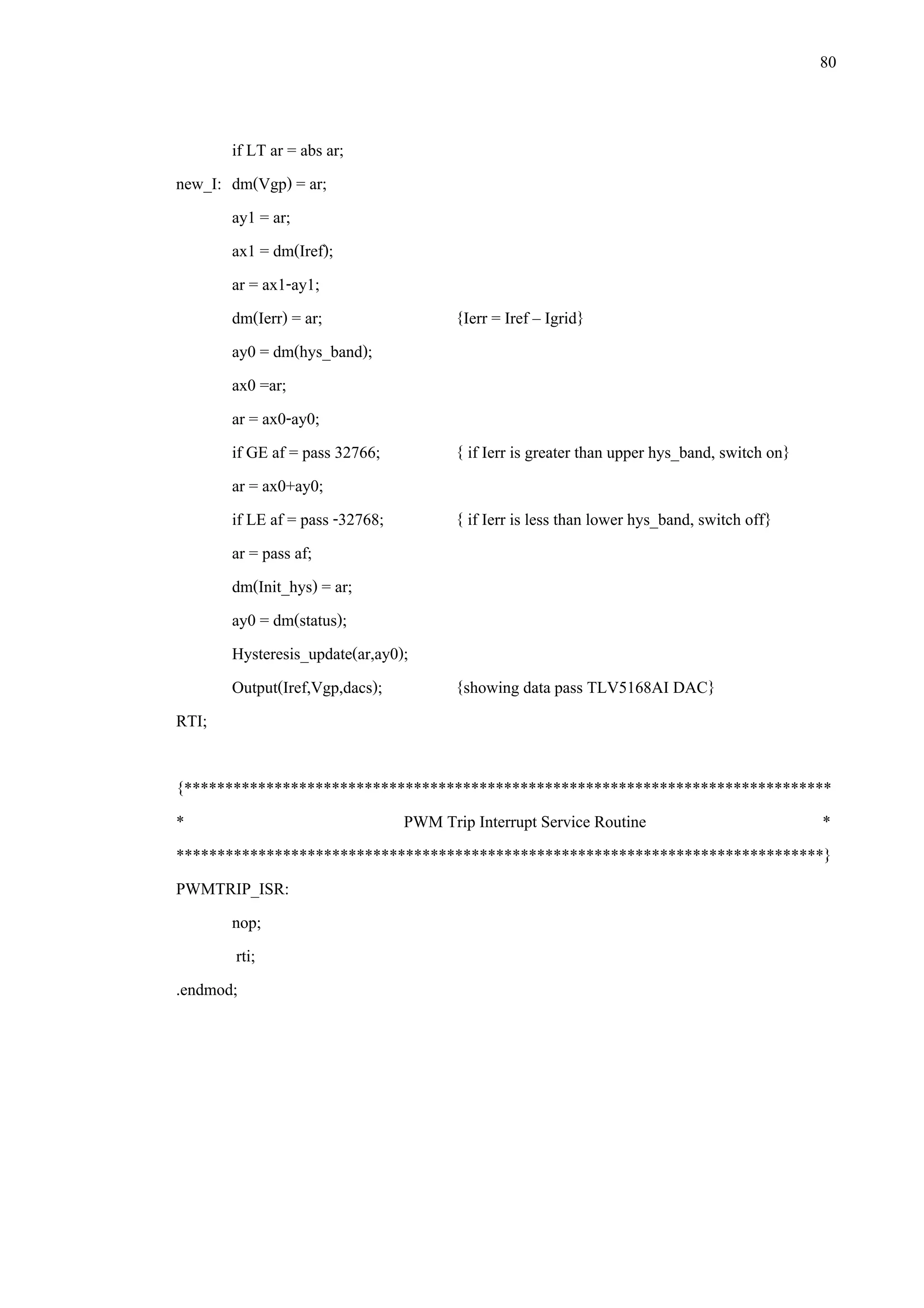 80
if LT ar = abs ar;
new_I: dm(Vgp) = ar;
ay1 = ar;
ax1 = dm(Iref);
ar = ax1-ay1;
dm(Ierr) = ar; {Ierr = Iref – Igrid}
ay0 = dm(hys_band);
ax0 =ar;
ar = ax0-ay0;
if GE af = pass 32766; { if Ierr is greater than upper hys_band, switch on}
ar = ax0+ay0;
if LE af = pass -32768; { if Ierr is less than lower hys_band, switch off}
ar = pass af;
dm(Init_hys) = ar;
ay0 = dm(status);
Hysteresis_update(ar,ay0);
Output(Iref,Vgp,dacs); {showing data pass TLV5168AI DAC}
RTI;
{*******************************************************************************
* PWM Trip Interrupt Service Routine *
*******************************************************************************}
PWMTRIP_ISR:
nop;
rti;
.endmod;
 