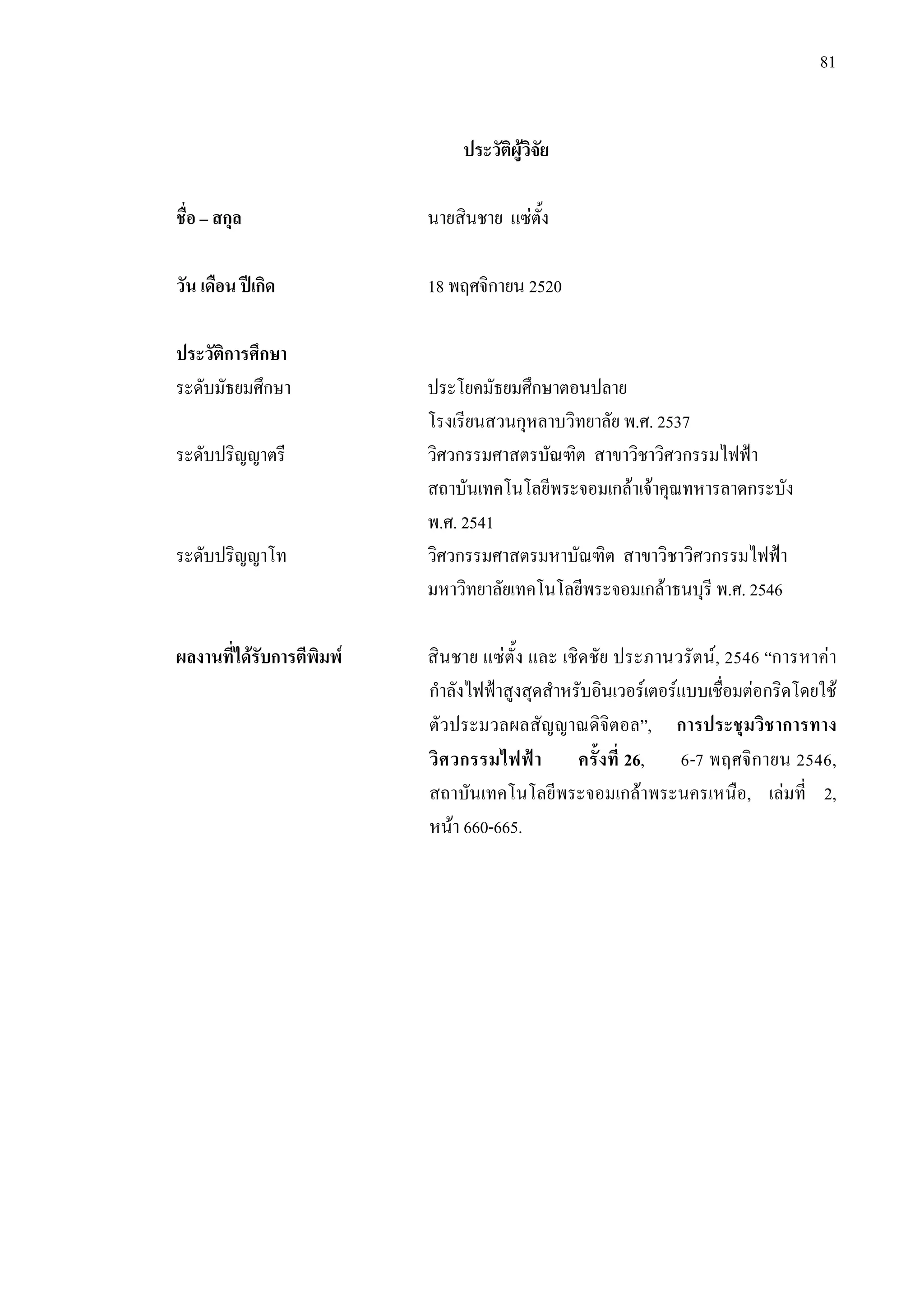 81
ประวัติผูวิจัย
ชื่อ – สกุล นายสินชาย แซตั้ง
วัน เดือน ปเกิด 18 พฤศจิกายน 2520
ประวัติการศึกษา
ระดับมัธยมศึกษา ประโยคมัธยมศึกษาตอนปลาย
โรงเรียนสวนกุหลาบวิทยาลัย พ.ศ. 2537
ระดับปริญญาตรี วิศวกรรมศาสตรบัณฑิต สาขาวิชาวิศวกรรมไฟฟา
สถาบันเทคโนโลยีพระจอมเกลาเจาคุณทหารลาดกระบัง
พ.ศ. 2541
ระดับปริญญาโท วิศวกรรมศาสตรมหาบัณฑิต สาขาวิชาวิศวกรรมไฟฟา
มหาวิทยาลัยเทคโนโลยีพระจอมเกลาธนบุรี พ.ศ. 2546
ผลงานที่ไดรับการตีพิมพ สินชาย แซตั้ง และ เชิดชัย ประภานวรัตน, 2546 “การหาคา
กําลังไฟฟาสูงสุดสําหรับอินเวอรเตอรแบบเชื่อมตอกริดโดยใช
ตัวประมวลผลสัญญาณดิจิตอล”, การประชุมวิชาการทาง
วิศวกรรมไฟฟา ครั้งที่ 26, 6-7 พฤศจิกายน 2546,
สถาบันเทคโนโลยีพระจอมเกลาพระนครเหนือ, เลมที่ 2,
หนา 660-665.
 