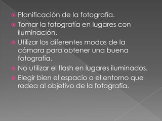 Planificación de la fotografía.
Tomar la fotografía en lugares con
iluminación.
Utilizar los diferentes modos de la
cámara para obtener una buena
fotografía.
No utilizar el flash en lugares iluminados.
Elegir bien el espacio o el entorno que
rodea al objetivo de la fotografía.
