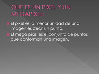 El pixel es la menor unidad de una
imagen es decir un punto.
 El mega pixel es el conjunto de puntos
que conforman una imagen.


 