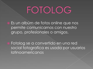 
Es un albúm de fotos online que nos
permite comunicarnos con nuestro
grupo, profesionales o amigos.
Fotolog se a convertido en una red
social fotografica es usada por usuarios
latinoamericanos