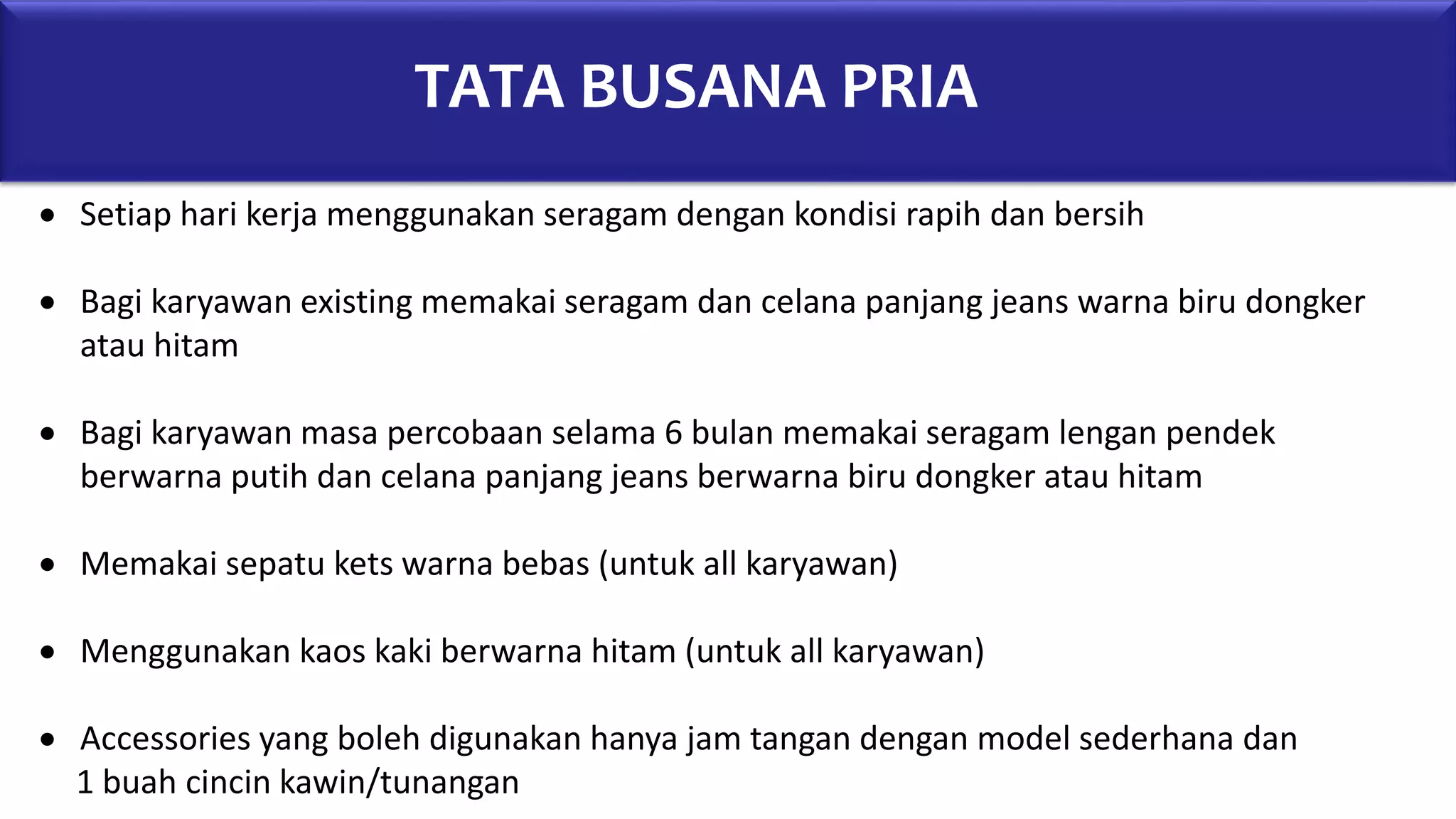 TATA BUSANA PRIA
 Setiap hari kerja menggunakan seragam dengan kondisi rapih dan bersih
 Bagi karyawan existing memakai seragam dan celana panjang jeans warna biru dongker
atau hitam
 Bagi karyawan masa percobaan selama 6 bulan memakai seragam lengan pendek
berwarna putih dan celana panjang jeans berwarna biru dongker atau hitam
 Memakai sepatu kets warna bebas (untuk all karyawan)
 Menggunakan kaos kaki berwarna hitam (untuk all karyawan)
 Accessories yang boleh digunakan hanya jam tangan dengan model sederhana dan
1 buah cincin kawin/tunangan
 