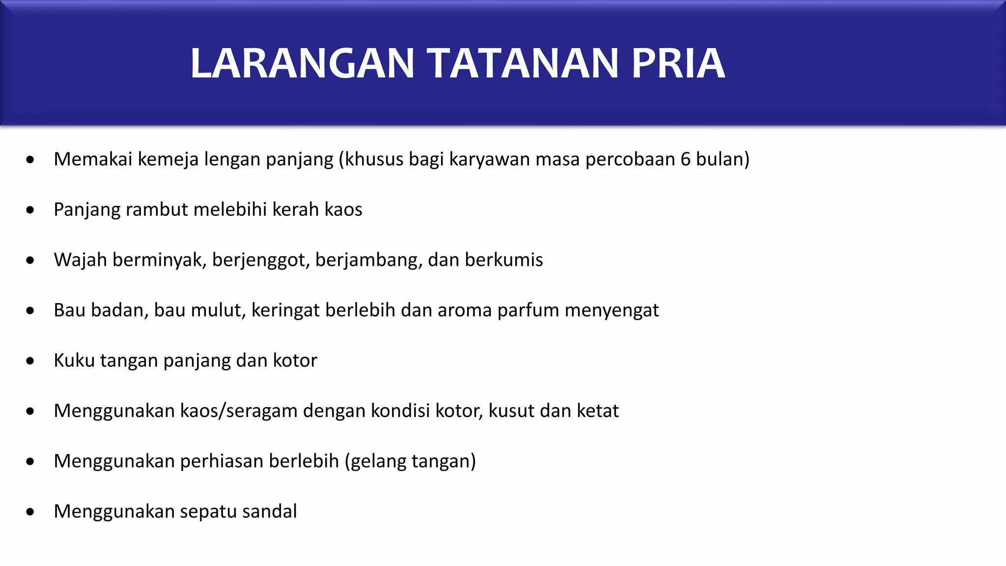 LARANGAN TATANAN PRIA
 Memakai kemeja lengan panjang (khusus bagi karyawan masa percobaan 6 bulan)
 Panjang rambut melebihi kerah kaos
 Wajah berminyak, berjenggot, berjambang, dan berkumis
 Bau badan, bau mulut, keringat berlebih dan aroma parfum menyengat
 Kuku tangan panjang dan kotor
 Menggunakan kaos/seragam dengan kondisi kotor, kusut dan ketat
 Menggunakan perhiasan berlebih (gelang tangan)
 Menggunakan sepatu sandal
 