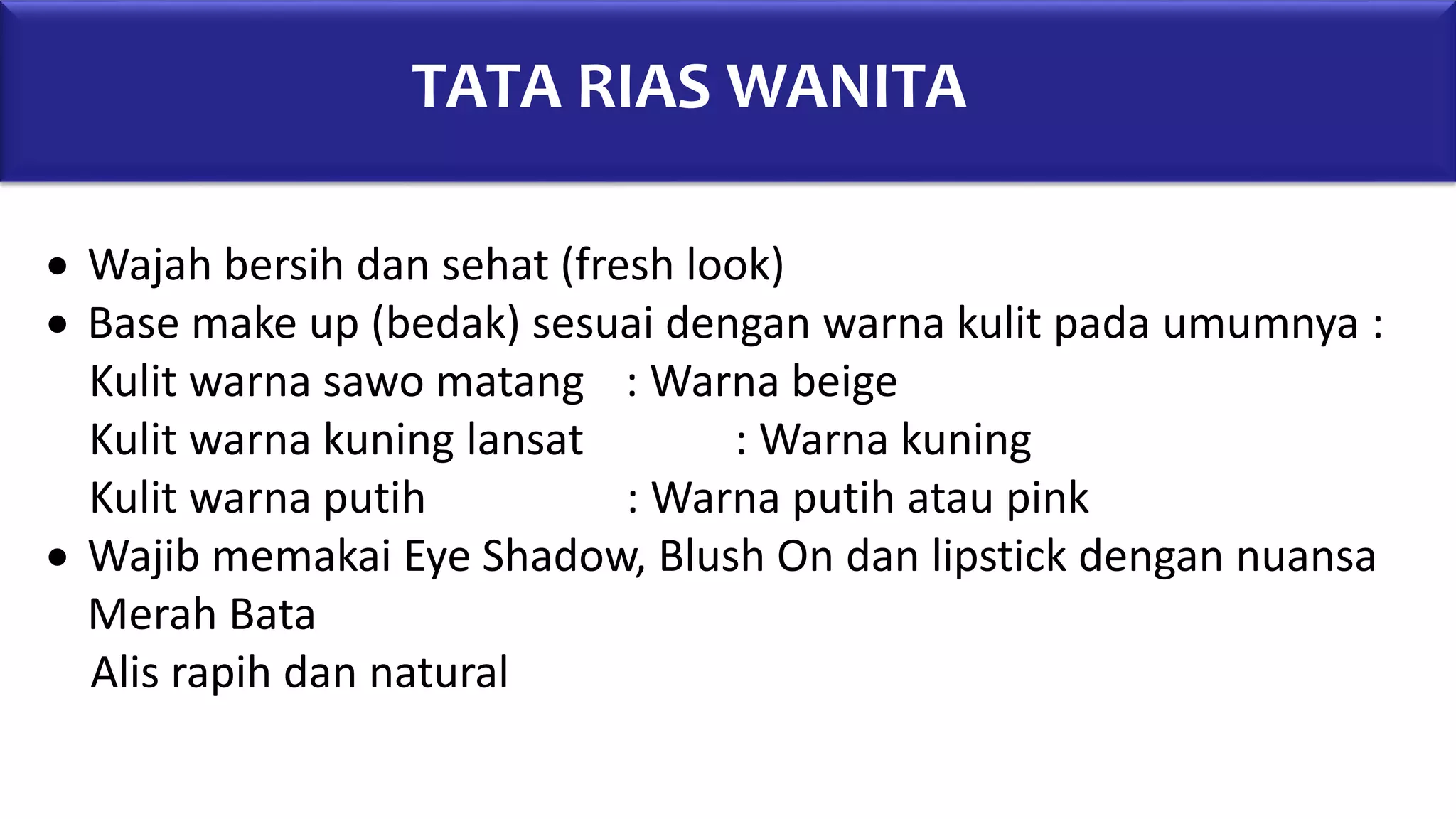 TATA RIAS WANITA
 Wajah bersih dan sehat (fresh look)
 Base make up (bedak) sesuai dengan warna kulit pada umumnya :
Kulit warna sawo matang : Warna beige
Kulit warna kuning lansat : Warna kuning
Kulit warna putih : Warna putih atau pink
 Wajib memakai Eye Shadow, Blush On dan lipstick dengan nuansa
Merah Bata
Alis rapih dan natural
 