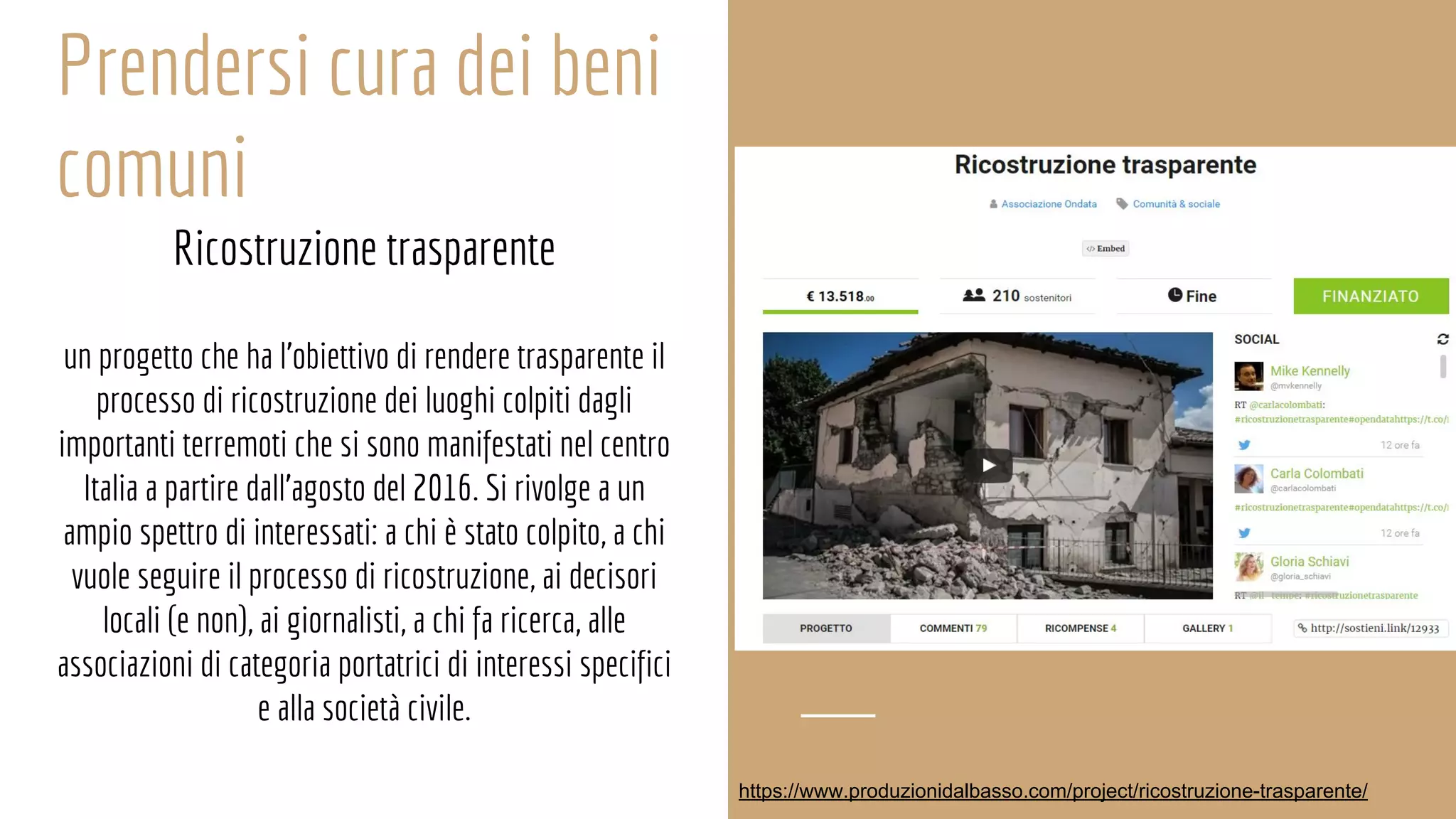 Prendersi cura dei beni
comuni
Ricostruzione trasparente
un progetto che ha l'obiettivo di rendere trasparente il
processo di ricostruzione dei luoghi colpiti dagli
importanti terremoti che si sono manifestati nel centro
Italia a partire dall'agosto del 2016. Si rivolge a un
ampio spettro di interessati: a chi è stato colpito, a chi
vuole seguire il processo di ricostruzione, ai decisori
locali (e non), ai giornalisti, a chi fa ricerca, alle
associazioni di categoria portatrici di interessi specifici
e alla società civile.
https://www.produzionidalbasso.com/project/ricostruzione-trasparente/
 