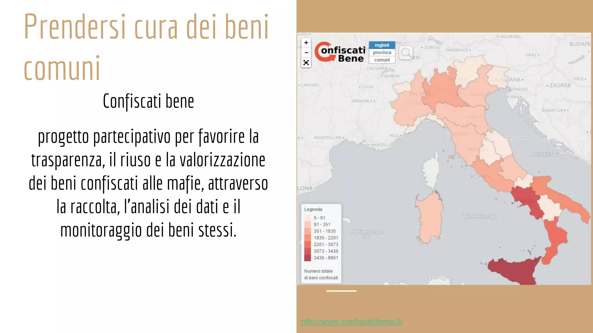 Prendersi cura dei beni
comuni
Confiscati bene
progetto partecipativo per favorire la trasparenza, il riuso
progetto partecipativo per favorire la
trasparenza, il riuso e la valorizzazione
dei beni confiscati alle mafie, attraverso
la raccolta, l’analisi dei dati e il
monitoraggio dei beni stessi.
http://www.confiscatibene.it/
 