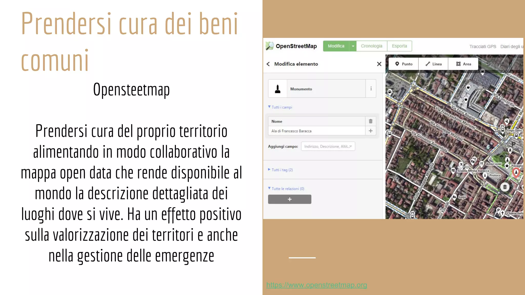 Prendersi cura dei beni
comuni
Opensteetmap
Prendersi cura del proprio territorio
alimentando in modo collaborativo la
mappa open data che rende disponibile al
mondo la descrizione dettagliata dei
luoghi dove si vive. Ha un effetto positivo
sulla valorizzazione dei territori e anche
nella gestione delle emergenze
https://www.openstreetmap.org
 