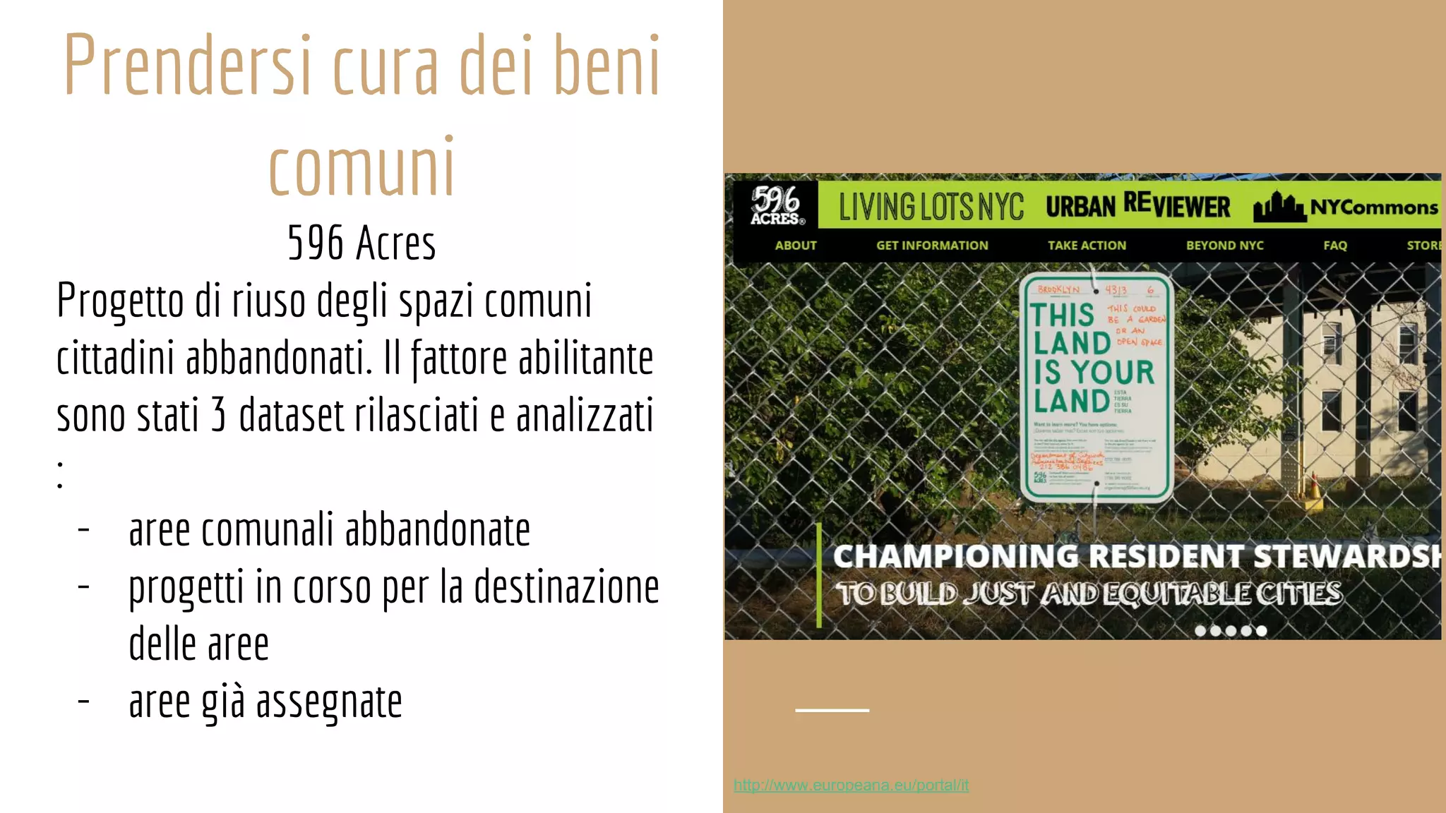 Prendersi cura dei beni
comuni
596 Acres
Progetto di riuso degli spazi comuni
cittadini abbandonati. Il fattore abilitante
sono stati 3 dataset rilasciati e analizzati
:
- aree comunali abbandonate
- progetti in corso per la destinazione
delle aree
- aree già assegnate
http://www.europeana.eu/portal/it
 