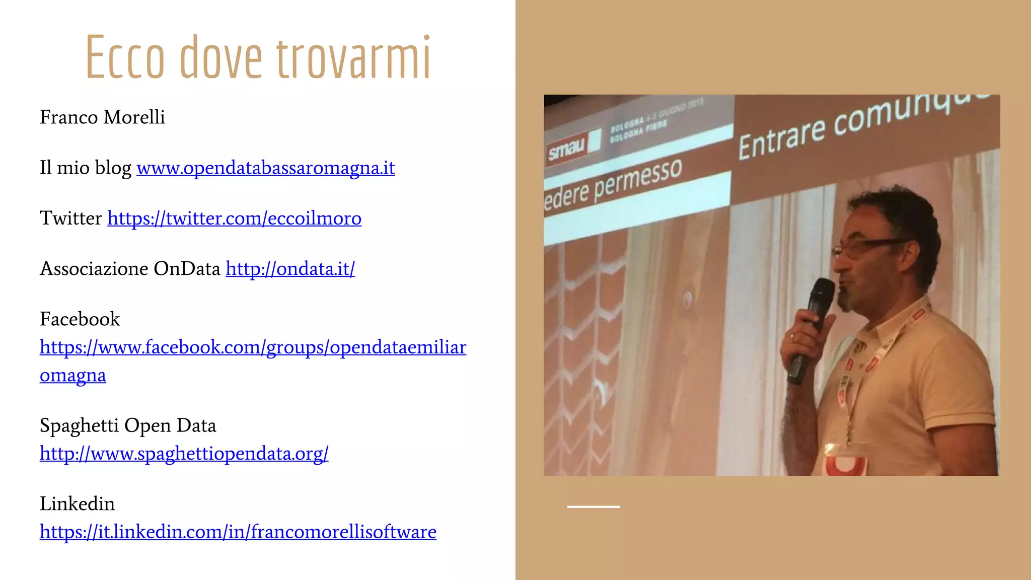 Ecco dove trovarmi
Franco Morelli
Il mio blog www.opendatabassaromagna.it
Twitter https://twitter.com/eccoilmoro
Associazione OnData http://ondata.it/
Facebook
https://www.facebook.com/groups/opendataemiliar
omagna
Spaghetti Open Data
http://www.spaghettiopendata.org/
Linkedin
https://it.linkedin.com/in/francomorellisoftware
 