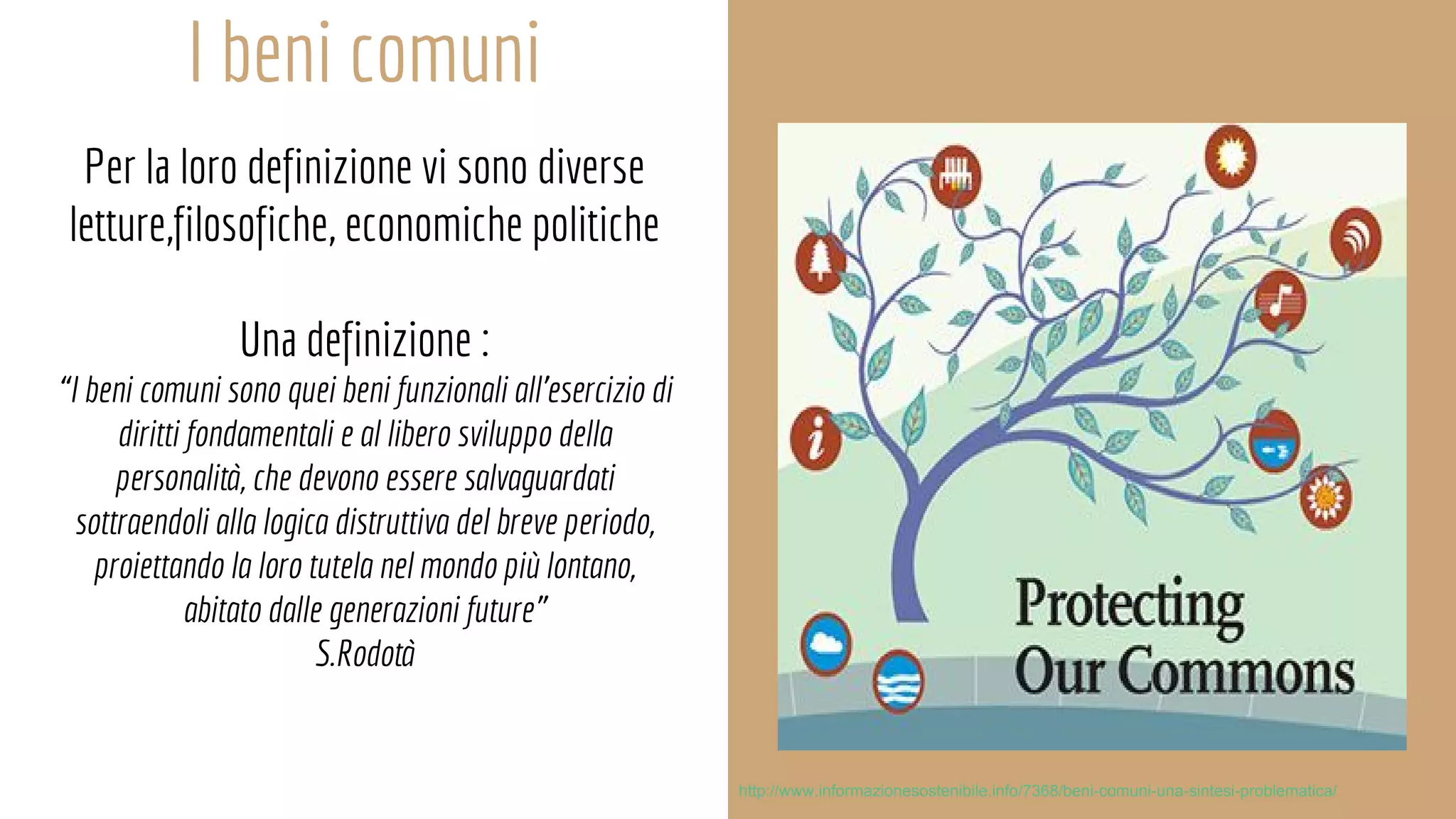 I beni comuni
Per la loro definizione vi sono diverse
letture,filosofiche, economiche politiche
Una definizione :
“I beni comuni sono quei beni funzionali all’esercizio di
diritti fondamentali e al libero sviluppo della
personalità, che devono essere salvaguardati
sottraendoli alla logica distruttiva del breve periodo,
proiettando la loro tutela nel mondo più lontano,
abitato dalle generazioni future”
S.Rodotà
http://www.informazionesostenibile.info/7368/beni-comuni-una-sintesi-problematica/
 