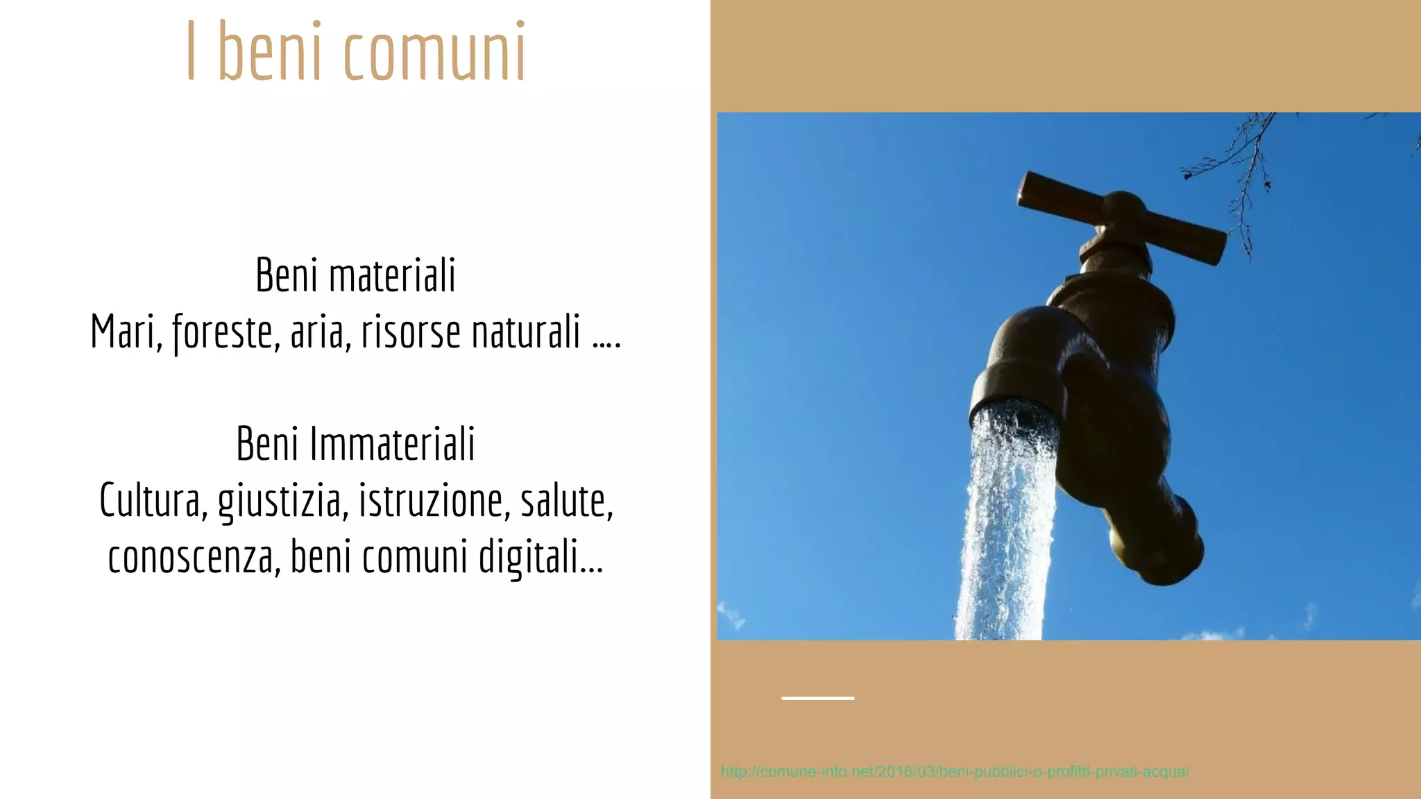 I beni comuni
Beni materiali
Mari, foreste, aria, risorse naturali ….
Beni Immateriali
Cultura, giustizia, istruzione, salute,
conoscenza, beni comuni digitali...
http://comune-info.net/2016/03/beni-pubblici-o-profitti-privati-acqua/
 
