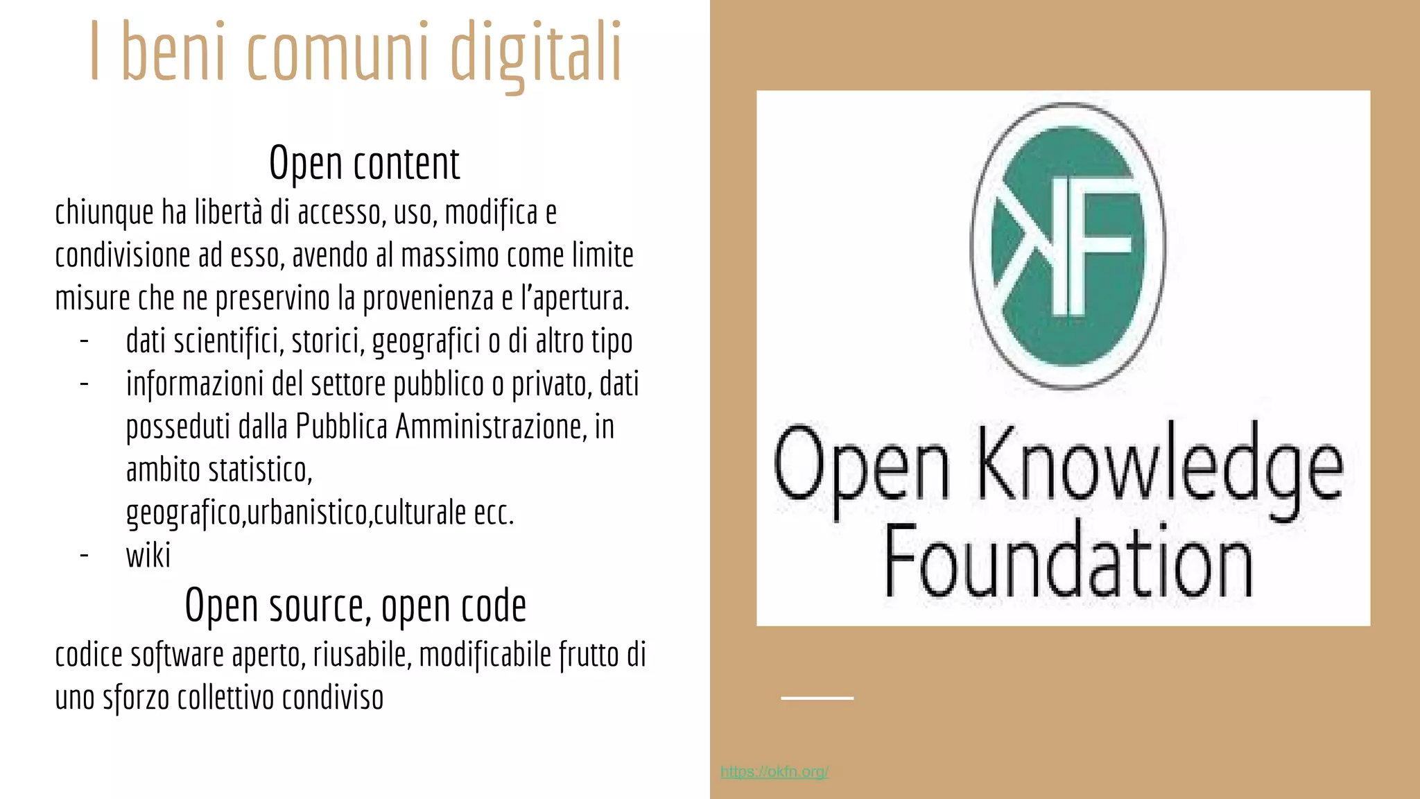 I beni comuni digitali
Open content
chiunque ha libertà di accesso, uso, modifica e
condivisione ad esso, avendo al massimo come limite
misure che ne preservino la provenienza e l’apertura.
- dati scientifici, storici, geografici o di altro tipo
- informazioni del settore pubblico o privato, dati
posseduti dalla Pubblica Amministrazione, in
ambito statistico,
geografico,urbanistico,culturale ecc.
- wiki
Open source, open code
codice software aperto, riusabile, modificabile frutto di
uno sforzo collettivo condiviso
https://okfn.org/
 