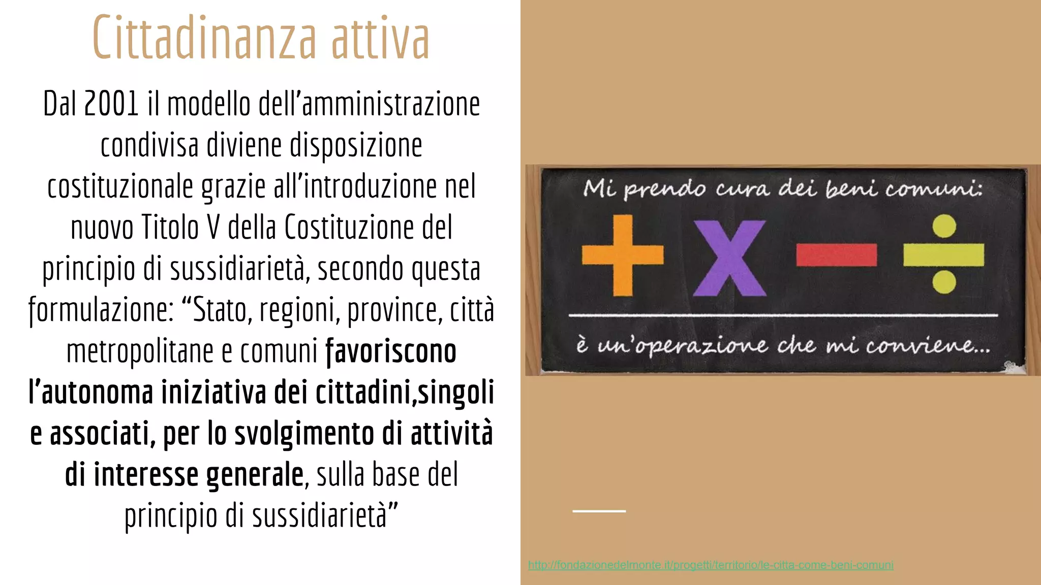 Cittadinanza attiva
Dal 2001 il modello dell’amministrazione
condivisa diviene disposizione
costituzionale grazie all’introduzione nel
nuovo Titolo V della Costituzione del
principio di sussidiarietà, secondo questa
formulazione: “Stato, regioni, province, città
metropolitane e comuni favoriscono
l’autonoma iniziativa dei cittadini,singoli
e associati, per lo svolgimento di attività
di interesse generale, sulla base del
principio di sussidiarietà”
http://fondazionedelmonte.it/progetti/territorio/le-citta-come-beni-comuni
 