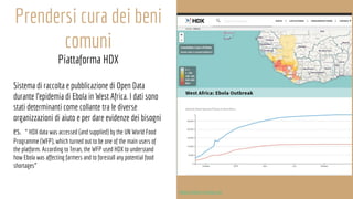 Prendersi cura dei beni
comuni
Piattaforma HDX
Sistema di raccolta e pubblicazione di Open Data
durante l’epidemia di Ebola in West Africa. I dati sono
stati determinanti come collante tra le diverse
organizzazioni di aiuto e per dare evidenze dei bisogni
es. “ HDX data was accessed (and supplied) by the UN World Food
Programme (WFP), which turned out to be one of the main users of
the platform. According to Teran, the WFP used HDX to understand
how Ebola was affecting farmers and to forestall any potential food
shortages”
https://data.humdata.org
 