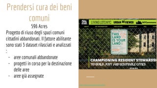 Prendersi cura dei beni
comuni
596 Acres
Progetto di riuso degli spazi comuni
cittadini abbandonati. Il fattore abilitante
sono stati 3 dataset rilasciati e analizzati
:
- aree comunali abbandonate
- progetti in corso per la destinazione
delle aree
- aree già assegnate
http://www.europeana.eu/portal/it
 