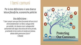 I beni comuni
Per la loro definizione vi sono diverse
letture,filosofiche, economiche politiche
Una definizione :
“I beni comuni sono quei beni funzionali all’esercizio di
diritti fondamentali e al libero sviluppo della
personalità, che devono essere salvaguardati
sottraendoli alla logica distruttiva del breve periodo,
proiettando la loro tutela nel mondo più lontano,
abitato dalle generazioni future”
S.Rodotà
http://www.informazionesostenibile.info/7368/beni-comuni-una-sintesi-problematica/
 