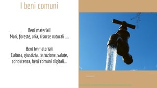 I beni comuni
Beni materiali
Mari, foreste, aria, risorse naturali ….
Beni Immateriali
Cultura, giustizia, istruzione, salute,
conoscenza, beni comuni digitali...
http://comune-info.net/2016/03/beni-pubblici-o-profitti-privati-acqua/
 