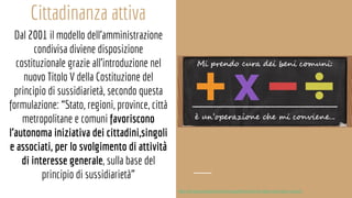 Cittadinanza attiva
Dal 2001 il modello dell’amministrazione
condivisa diviene disposizione
costituzionale grazie all’introduzione nel
nuovo Titolo V della Costituzione del
principio di sussidiarietà, secondo questa
formulazione: “Stato, regioni, province, città
metropolitane e comuni favoriscono
l’autonoma iniziativa dei cittadini,singoli
e associati, per lo svolgimento di attività
di interesse generale, sulla base del
principio di sussidiarietà”
http://fondazionedelmonte.it/progetti/territorio/le-citta-come-beni-comuni
 