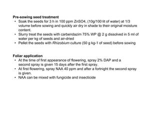 Pre-sowing seed treatment
• Soak the seeds for 3 h in 100 ppm ZnSO4, (10g/100 lit of water) at 1/3
volume before sowing and quickly air dry in shade to their original moisture
content.
• Slurry treat the seeds with carbendazim 75% WP @ 2 g dissolved in 5 ml of
water per kg of seeds and air-dried
• Pellet the seeds with Rhizobium culture (50 g kg-1 of seed) before sowing
Foliar application
• At the time of first appearance of flowering, spray 2% DAP and a
second spray is given 15 days after the first spray.
• At first flowering, spray NAA 40 ppm and after a fortnight the second spray
is given.
• NAA can be mixed with fungicide and insecticide
 