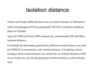 Isolation distance
Tunwar and Singh (1988) advised to use an isolation distance of 100 meters;
while Ariyanayagam (1976) recommended 180-360 m isolation at different
places in Trinidad.
Agarwal (1980) and Faris (1985) respectively, recommended 200 and 300 m
isolation distances.
For hybrids the information generated by different research stations was used
by ICRISAT to recommend a safe isolation distance. Considering various
ecologies where seed production was carried out, an isolation distance of 500
m was found very safe for the production of both certified as well as breeder
seed
 
