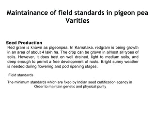 Maintainance of field standards in pigeon pea
Varities
Seed Production
Red gram is known as pigeonpea. In Karnataka, redgram is being growth
in an area of about 4 lakh ha. The crop can be grown in almost all types of
soils. However, it does best on well drained, light to medium soils, and
deep enough to permit a free development of roots. Bright sunny weather
is needed during flowering and pod ripening stages.
Field standards
The minimum standards which are fixed by Indian seed certification agency in
Order to maintain genetic and physical purity
 